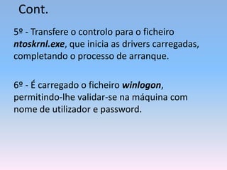 Cont.
5º - Transfere o controlo para o ficheiro
ntoskrnl.exe, que inicia as drivers carregadas,
completando o processo de arranque.
6º - É carregado o ficheiro winlogon,
permitindo-lhe validar-se na máquina com
nome de utilizador e password.
 
