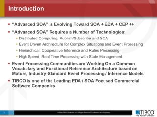 Introduction “ Advanced SOA” is Evolving Toward SOA + EDA + CEP ++ “ Advanced SOA” Requires a Number of Technologies: Distributed Computing, Publish/Subscribe and SOA Event Driven Architecture for Complex Situations and Event Processing Hierarchical, Cooperative Inference and Rules Processing High Speed, Real Time Processing with State Management Event Processing Communities are Working On a Common Vocabulary and Functional Reference Architecture based on Mature, Industry-Standard Event Processing / Inference Models TIBCO is one of the Leading EDA / SOA Focused Commercial Software Companies 