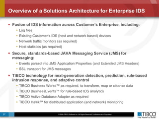 Overview of a Solutions Architecture for Enterprise IDS Fusion of IDS information across Customer’s Enterprise, including: Log files Existing Customer’s IDS (host and network based) devices Network traffic monitors (as required) Host statistics (as required) Secure, standards-based JAVA Messaging Service (JMS) for messaging: Events parsed into JMS Application Properties (and Extended JMS Headers)  SSL transport for JMS messages TIBCO technology for next-generation detection, prediction, rule-based intrusion response, and adaptive control TIBCO Business Works™ as required, to transform, map or cleanse data TIBCO BusinessEvents™ for rule-based IDS analytics TIBCO Active Database Adapter as required TIBCO Hawk™ for distributed application (and network) monitoring 