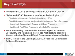 Key Takeaways “ Advanced SOA” is Evolving Toward SOA + EDA + CEP ++ “ Advanced SOA” Requires a Number of Technologies: Distributed Computing, Publish/Subscribe and SOA Event Driven Architecture for Complex Situations and Event Processing Hierarchical, Cooperative Inference and Rules Processing High Speed, Real Time Processing with State Management Event Processing Communities are Working On a Common Vocabulary and Functional Reference Architecture based on Mature, Industry-Standard Event Processing / Inference Models TIBCO is one of the Leading EDA / SOA Focused Commercial Software Companies 
