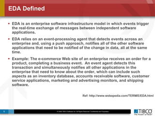 EDA Defined EDA is an enterprise software infrastructure model in which events trigger the real-time exchange of messages between independent software applications.  EDA relies on an event-processing agent that detects events across an enterprise and, using a push approach, notifies all of the other software applications that need to be notified of the change in data, all at the same time.  Example: The e-commerce Web site of an enterprise receives an order for a product, completing a business event.  An event agent detects this transaction and simultaneously notifies all other applications in the enterprise that need to know about the order, which can include such aspects as an inventory database, accounts receivable software, customer service applications, marketing and advertising monitors, and shipping software.  Ref: http://www.webopedia.com/TERM/E/EDA.html 