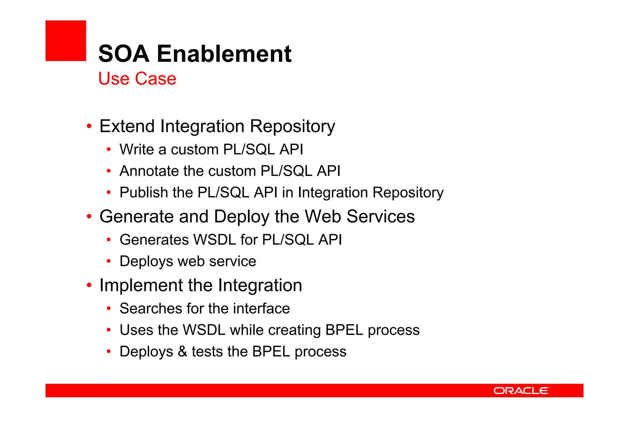 SOA Enablement
Use Case
• Extend Integration Repository
• Write a custom PL/SQL API
• Annotate the custom PL/SQL API
• Publish the PL/SQL API in Integration Repository
• Generate and Deploy the Web Services
• Generates WSDL for PL/SQL API
• Deploys web service
• Implement the Integration
• Searches for the interface
• Uses the WSDL while creating BPEL process
• Deploys & tests the BPEL process
 