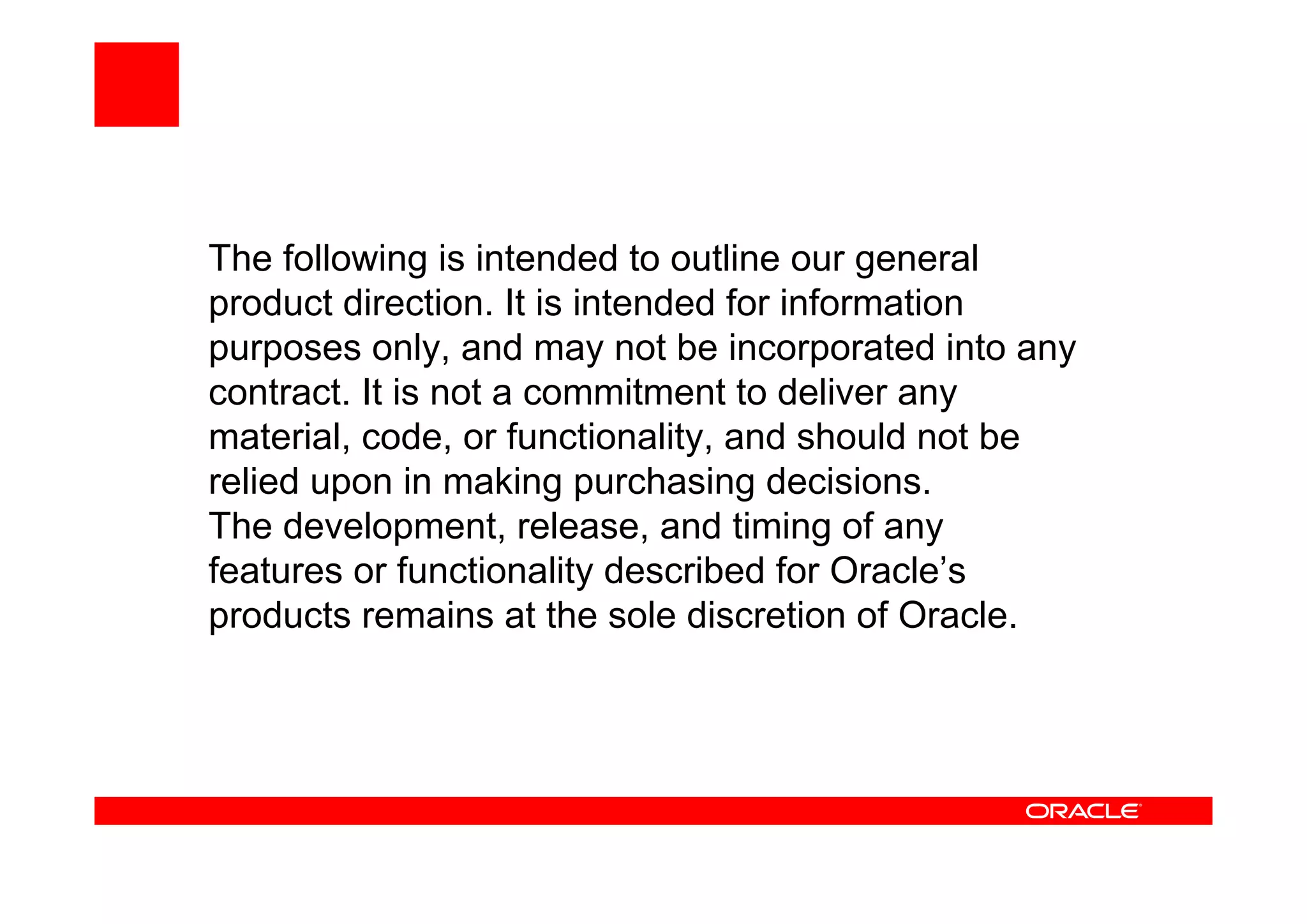 The following is intended to outline our general
product direction. It is intended for information
purposes only, and may not be incorporated into any
contract. It is not a commitment to deliver any
material, code, or functionality, and should not be
relied upon in making purchasing decisions.
The development, release, and timing of any
features or functionality described for Oracle’s
products remains at the sole discretion of Oracle.
 