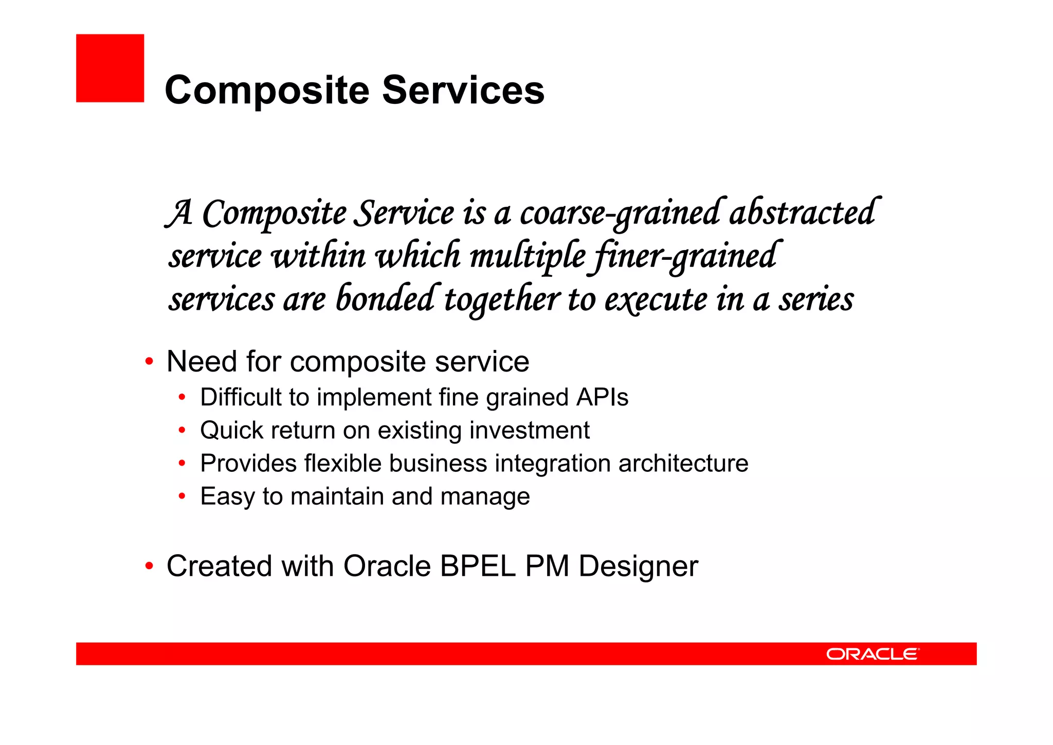 Composite Services
A Composite Service is a coarse-grained abstracted
service within which multiple finer-grained
services are bonded together to execute in a series
• Need for composite service
• Difficult to implement fine grained APIs
• Quick return on existing investment
• Provides flexible business integration architecture
• Easy to maintain and manage
• Created with Oracle BPEL PM Designer
 