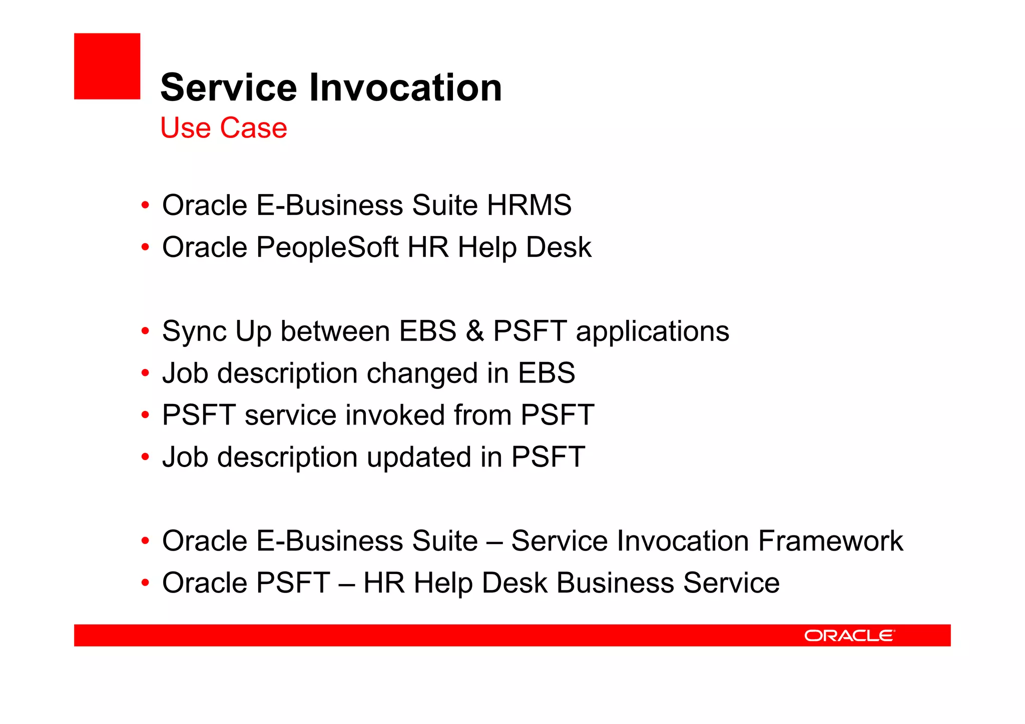 Service Invocation
Use Case
• Oracle E-Business Suite HRMS
• Oracle PeopleSoft HR Help Desk
• Sync Up between EBS & PSFT applications
• Job description changed in EBS
• PSFT service invoked from PSFT
• Job description updated in PSFT
• Oracle E-Business Suite – Service Invocation Framework
• Oracle PSFT – HR Help Desk Business Service
 