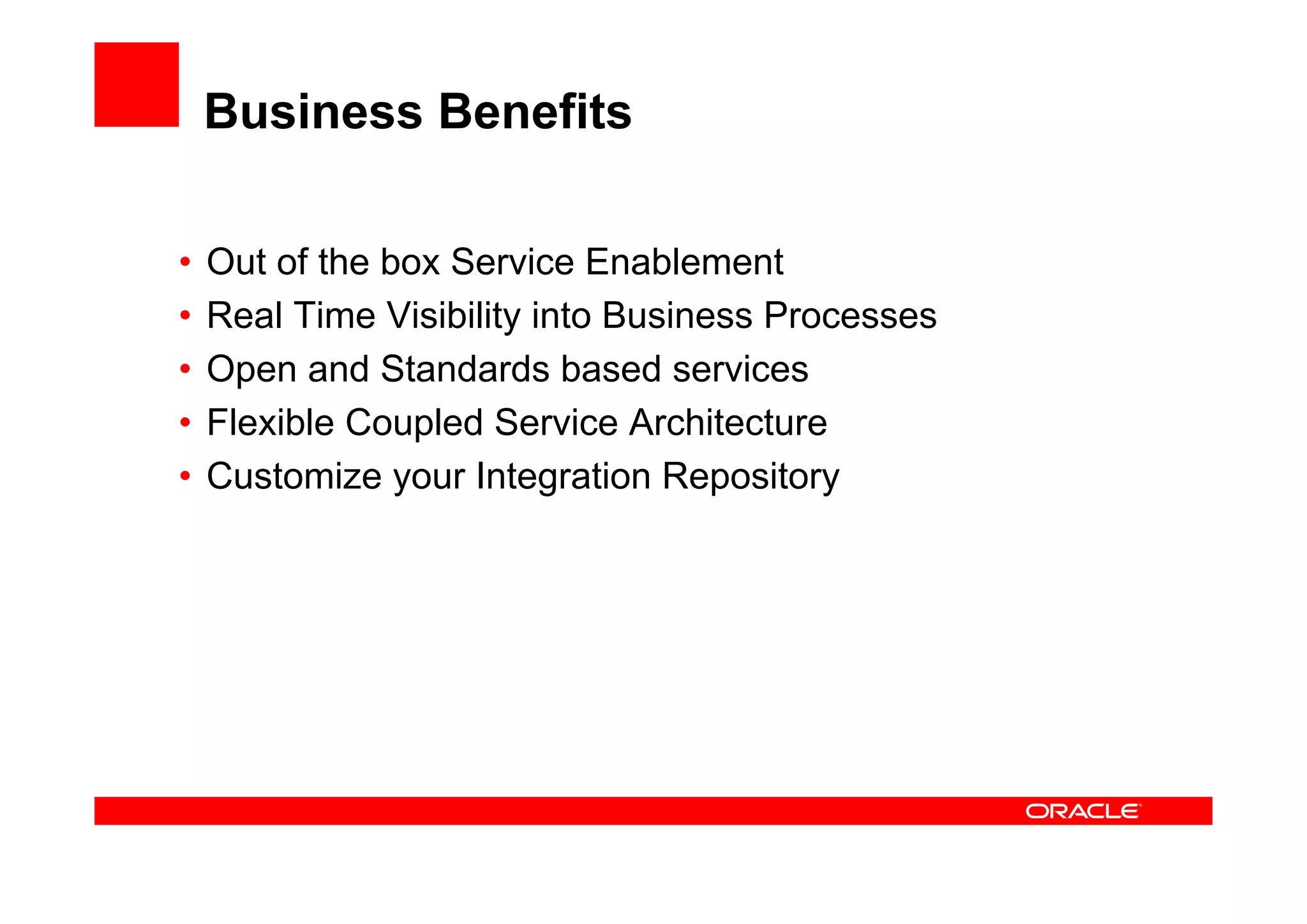 Business Benefits
• Out of the box Service Enablement
• Real Time Visibility into Business Processes
• Open and Standards based services
• Flexible Coupled Service Architecture
• Customize your Integration Repository
 