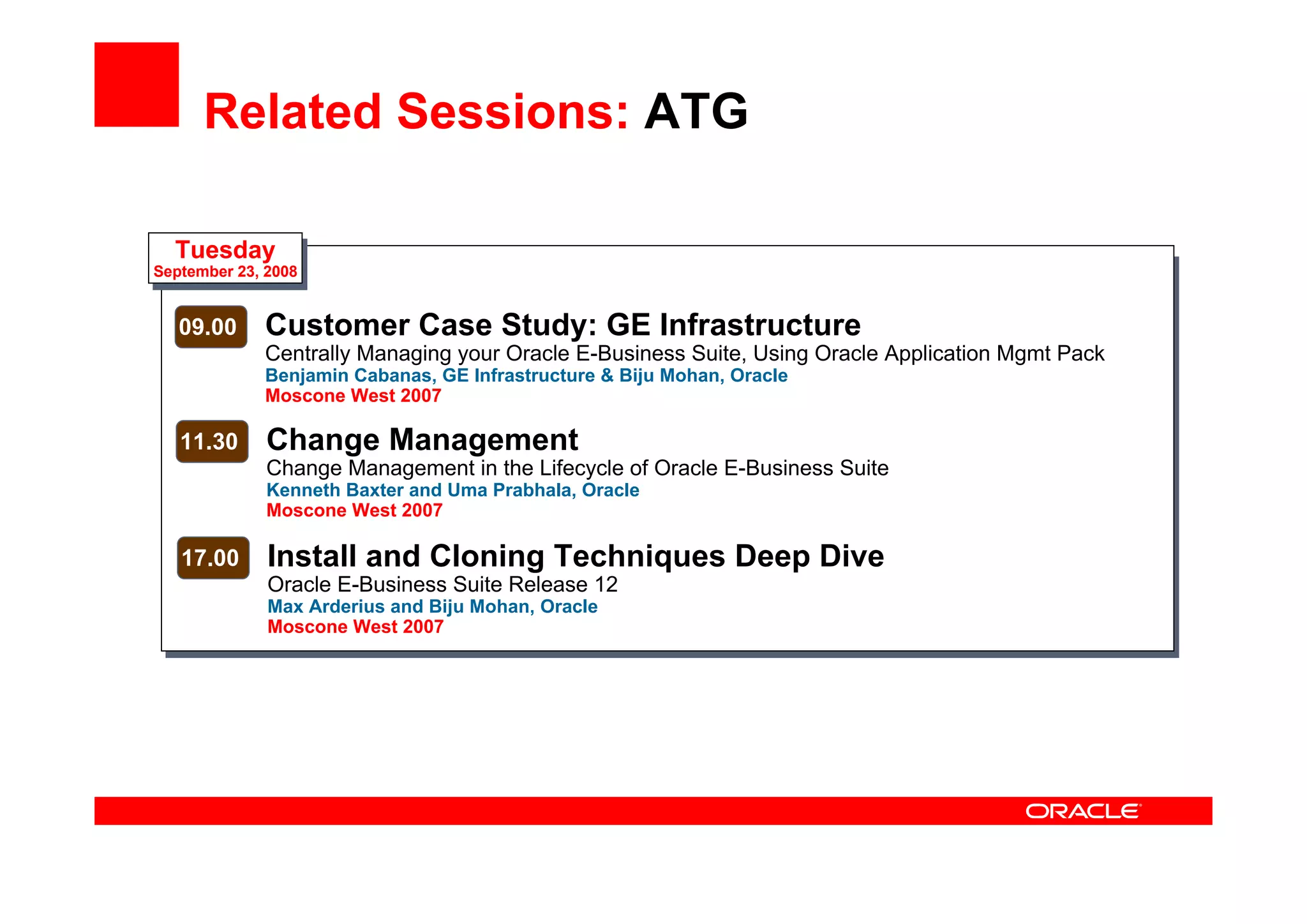 Related Sessions: ATG
Tuesday
September 23, 2008
09.00 Customer Case Study: GE Infrastructure
Centrally Managing your Oracle E-Business Suite, Using Oracle Application Mgmt Pack
Benjamin Cabanas, GE Infrastructure & Biju Mohan, Oracle
Moscone West 2007
11.30 Change Management
Change Management in the Lifecycle of Oracle E-Business Suite
Kenneth Baxter and Uma Prabhala, Oracle
Moscone West 2007
17.00 Install and Cloning Techniques Deep Dive
Oracle E-Business Suite Release 12
Max Arderius and Biju Mohan, Oracle
Moscone West 2007
 