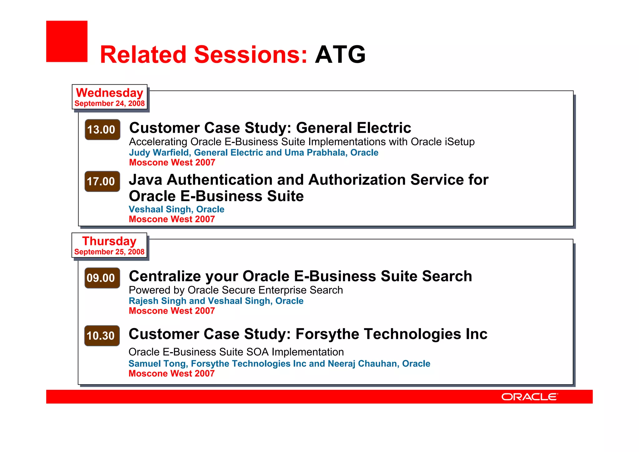 Related Sessions: ATG
Wednesday
September 24, 2008
13.00 Customer Case Study: General Electric
Accelerating Oracle E-Business Suite Implementations with Oracle iSetup
Judy Warfield, General Electric and Uma Prabhala, Oracle
Moscone West 2007
17.00 Java Authentication and Authorization Service for
Oracle E-Business Suite
Veshaal Singh, Oracle
Moscone West 2007
Thursday
September 25, 2008
09.00 Centralize your Oracle E-Business Suite Search
Powered by Oracle Secure Enterprise Search
Rajesh Singh and Veshaal Singh, Oracle
Moscone West 2007
10.30 Customer Case Study: Forsythe Technologies Inc
Oracle E-Business Suite SOA Implementation
Samuel Tong, Forsythe Technologies Inc and Neeraj Chauhan, Oracle
Moscone West 2007
 