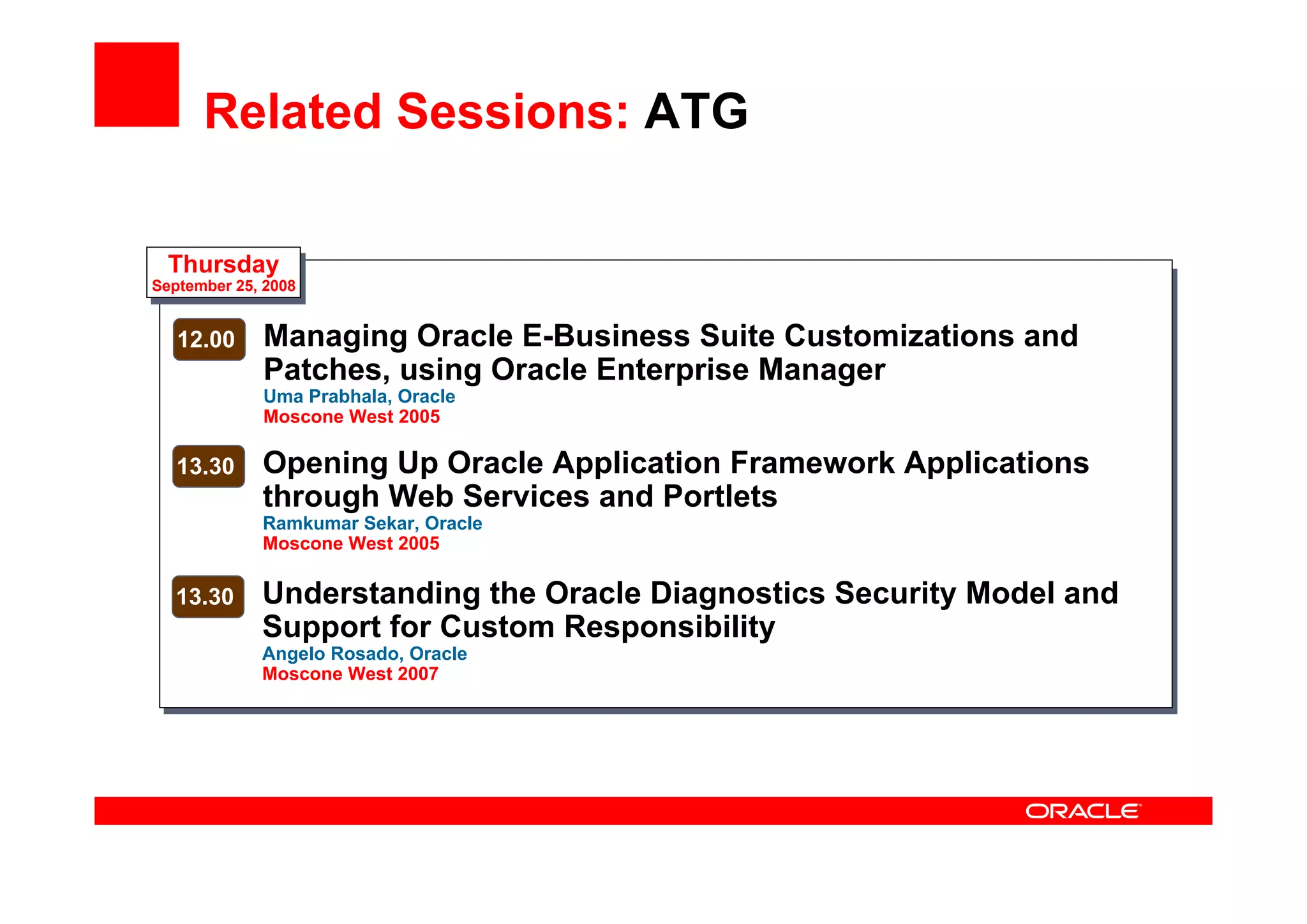 Related Sessions: ATG
Thursday
September 25, 2008
12.00 Managing Oracle E-Business Suite Customizations and
Patches, using Oracle Enterprise Manager
Uma Prabhala, Oracle
Moscone West 2005
13.30 Opening Up Oracle Application Framework Applications
through Web Services and Portlets
Ramkumar Sekar, Oracle
Moscone West 2005
13.30 Understanding the Oracle Diagnostics Security Model and
Support for Custom Responsibility
Angelo Rosado, Oracle
Moscone West 2007
 