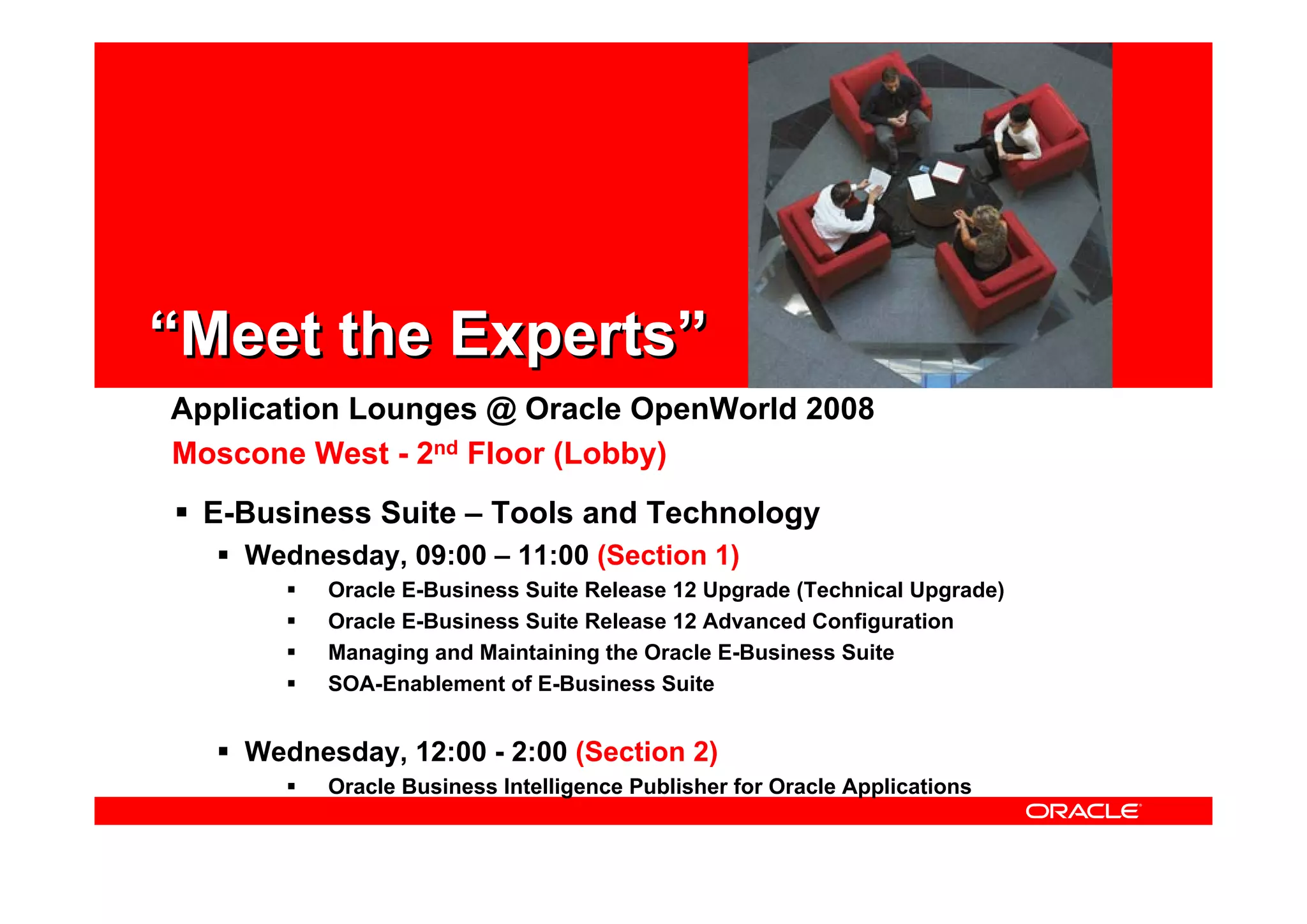 Application Lounges @ Oracle OpenWorld 2008
E-Business Suite – Tools and Technology
Wednesday, 09:00 – 11:00 (Section 1)
Oracle E-Business Suite Release 12 Upgrade (Technical Upgrade)
Oracle E-Business Suite Release 12 Advanced Configuration
Managing and Maintaining the Oracle E-Business Suite
SOA-Enablement of E-Business Suite
Wednesday, 12:00 - 2:00 (Section 2)
Oracle Business Intelligence Publisher for Oracle Applications
Moscone West - 2nd Floor (Lobby)
“Meet the Experts”“Meet the Experts”
 