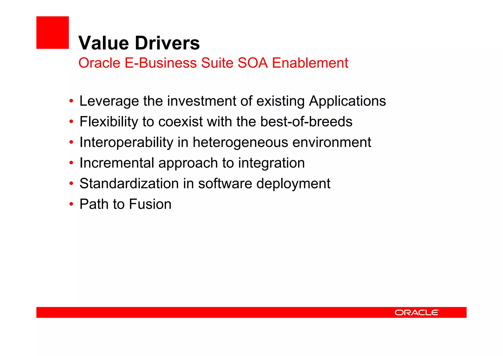 Value Drivers
Oracle E-Business Suite SOA Enablement
• Leverage the investment of existing Applications
• Flexibility to coexist with the best-of-breeds
• Interoperability in heterogeneous environment
• Incremental approach to integration
• Standardization in software deployment
• Path to Fusion
 
