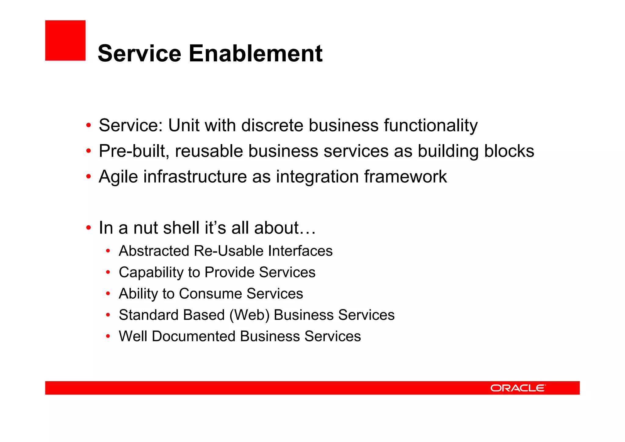 Service Enablement
• Service: Unit with discrete business functionality
• Pre-built, reusable business services as building blocks
• Agile infrastructure as integration framework
• In a nut shell it’s all about…
• Abstracted Re-Usable Interfaces
• Capability to Provide Services
• Ability to Consume Services
• Standard Based (Web) Business Services
• Well Documented Business Services
 