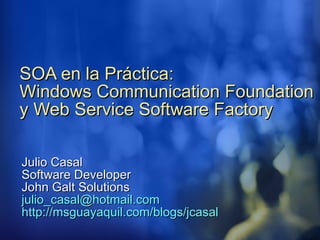 SOA en la Práctica:  Windows Communication Foundation y Web Service Software Factory Julio Casal Software Developer John Galt Solutions [email_address] http:// msguayaquil.com / blogs / jcasal 