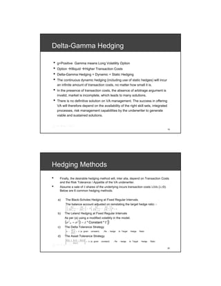 Delta-Gamma Hedging

•   g=Positive Gamma means Long Volatility Option
•   Option         Illiquid                 Higher Transaction Costs
•   Delta-Gamma Hedging = Dynamic + Static Hedging
•   The continuous dynamic hedging (including use of static hedges) will incur
    an infinite amount of transaction costs, no matter how small it is.
•   In the presence of transaction costs, the absence of arbitrage argument is
    invalid, market is incomplete, which leads to many solutions.
•   There is no definitive solution on VA management. The success in offering
    VA will therefore depend on the availability of the right skill sets, integrated
    processes, risk management capabilities by the underwriter to generate
    viable and sustained solutions.



                                                                                                                                       19




Hedging Methods
•     Finally, the desirable hedging method will, inter alia, depend on Transaction Costs
      and the Risk Tolerance / Appetite of the VA underwriter.
•     Assume a sale of δ shares of the underlying incurs transaction costs λ/δ/s (λ≥0).
      Below are 6 common hedging methods.


    a)    The Black-Scholes Hedging at Fixed Regular Intervals.
          The balance account adjusted on reinstating the target hedge ratio: -
          ⎡⎛    ∂f                   ∂f     ⎞     ⎛   ∂f             ∂f         ⎞⎤
          ⎢⎜                     −          ⎟ − λ ⎜             −               ⎟⎥S
            ⎜                               ⎟     ⎜ ∂S               ∂S t       ⎟     t+ h
          ⎢⎝ ∂ S t+
          ⎣                 h        ∂S t   ⎠     ⎝    t+   h                   ⎠⎥⎦
    b)   The Leland Hedging at Fixed Regular Intervals
         As per (a) using a modified volatility in the model.
          (σ   2
                   m    = σ 2 [1 − λ * Constant * Γ ]                       )
    c)   The Delta Tolerance Strategy
                       ∂f
          Δ −                   > h (a given     constant)          ; Re - hedge             to Target    Hedge      Ratio
                       ∂S
    d)   The Asset Tolerance Strategy
          S (t + Δ t ) − S (t )
                                > h (a given                    constant)             ; Re - hedge       to Target     Hedge   Ratio
                 S (t )

                                                                                                                                       20
 