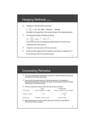 Hedging Methods (con’t)
e)     Hedging to a Fixed Bandwidth around Delta

                 ∂f
       Δ =          ± h per the Delta           Tolerance    Strategy       ;
                 ∂S
       Re-hedge to the Hedge Ratio to the nearest boundary of the Hedging Bandwidth

f)     The Asymptotic Analysis of Whalley and Wilmott

                  ∂f
                                                      1
        Δ =          ± h ( e − r (T − t ) S Γ 2 ) 3 ;
                  ∂S
       Similar to (e), the Size of the Hedging Bandwidth depends on the price of the

       underlying and the option gamma

•      h depends on the risk aversion of the VA underwriter

•      Empirical studies suggest e) & f) are outperforming methods. e) outperforms f) if

       the risk tolerance of the VA underwriter is higher.
                                                                                                 21




Concluding Remarks
•    The above quantification considerations will lead to a relevant Variable Theta Decay
     to breakeven the related risks & costs.

•    Assuming the risks associated with Policyholder Behavior to be mitigated by
     relevant Product Design, it still leaves the issue of Fixed Guarantee Fee for Variable
     Theta Decay in the ultimate pricing.

•    There are variances in practice within the financial service industry:
                                     Insurer                         Investment Bank
Use of Capital           Capital at Risk(Naked) → Hedging   Hedging → Capital for Extremes of Models


                                       r=μ                                      μ −σ
Girsanov’s Theorem                                                        r=
                                                                                  θ
Risk Premium             Shareholder / Customer to share             Customer to bear

•    Reasonable Check: How the Customer values the net results across different
     financial instruments / products.


                                                                                                 22
 