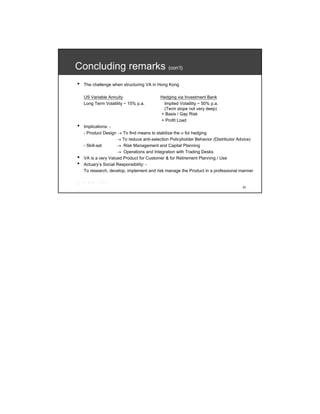 Concluding remarks (con’t)
•   The challenge when structuring VA in Hong Kong

    US Variable Annuity                   Hedging via Investment Bank
    Long Term Volatility ~ 15% p.a.        Implied Volatility ~ 50% p.a.
                                           (Term slope not very deep)
                                          + Basis / Gap Risk
                                          + Profit Load
•   Implications: -
    - Product Design → To find means to stabilize the σ for hedging
                     → To reduce anti-selection Policyholder Behavior (Distributor Advice)
    - Skill-set      → Risk Management and Capital Planning
                     → Operations and Integration with Trading Desks
•   VA is a very Valued Product for Customer & for Retirement Planning / Use
•   Actuary’s Social Responsibility: -
    To research, develop, implement and risk manage the Product in a professional manner


                                                                                    23
 
