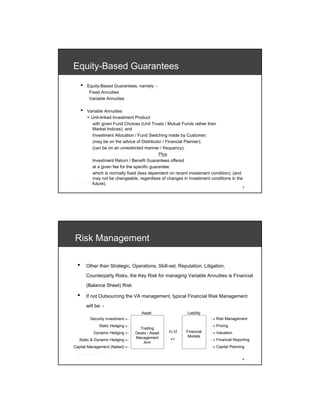 Equity-Based Guarantees
     •   Equity-Based Guarantees, namely: -
          Fixed Annuities
          Variable Annuities

     •   Variable Annuities
         = Unit-linked Investment Product
            with given Fund Choices (Unit Trusts / Mutual Funds rather than
            Market Indices); and
            Investment Allocation / Fund Switching made by Customer;
            (may be on the advice of Distributor / Financial Planner);
            (can be on an unrestricted manner / frequency);
                                                Plus
            Investment Return / Benefit Guarantees offered
            at a given fee for the specific guarantee;
            which is normally fixed (less dependent on recent investment condition); (and
            may not be changeable, regardless of changes in investment conditions in the
            future).
                                                                                         3




Risk Management

 •       Other than Strategic, Operations, Skill-set, Reputation, Litigation,

         Counterparty Risks, the Key Risk for managing Variable Annuities is Financial

         (Balance Sheet) Risk

 •       If not Outsourcing the VA management, typical Financial Risk Management

         will be: -
                                      Asset                 Liability
           Security Investment ←                                        → Risk Management
                Static Hedging ←                                        → Pricing
                                     Trading
             Dynamic Hedging ←     Desks / Asset   ALM     Financial    → Valuation
                                                            Models
  Static & Dynamic Hedging ←
                                   Management      ↔                    → Financial Reporting
                                       Arm
Capital Management (Naked) ←                                            → Capital Planning


                                                                                         4
 