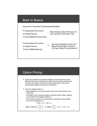 Back to Basics
Assume No Transaction Costs/Lapses/Mortalities

PV (Guarantee Fee Income
                                        ≅
                                                  Black-Scholes Option Premium (10-
on Single Premium                                 year Vanilla Put with Strike 100)
10-Year GMAB (Point-to-Point))


PV (Guarantee Fee Income
                                        ≅ ∑        Discrete Probability Function (K) *
                                         K ≥100
on Single Premium                                  Black-Scholes Option Premium
                                                   (10-Year Vanilla Put with Strike K)
10-Year GMAB (Ratchet))



                                                                                   7




Option Pricing

•   Under the conditions of Constant Volatility and No Transaction Costs,
    Black-Scholes when publishing the option pricing formula, asserted that
    the Price of an Option should be the Discounted Value of the cost of
    Dynamically Hedging the exposure to Expiration.

•   Dynamic Hedging refers to: -
    - Delta Hedging of a non-linear position with linear investment(s) of the
      underlying
    - The deltas of the non-linear position and linear position offset, yielding
      a zero delta for the hedged portfolio (π)
    - The non-linear position f can generally be expressed in the parabolic
      form of the underlying (S): -
                      f ( S ) = cS + bS + a
                                    2




                ⎛∂ f ⎞              ⎛ ∂f ⎞
                            2

    where Gamma ⎜    ⎟ = 2 c, Delta ⎜    ⎟ = b, a = f ( S = 0 )
                ⎝ ∂S ⎠          2
                                    ⎝ ∂S ⎠                                         8
 
