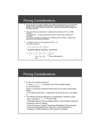 Pricing Considerations
•   As can be seen, at a higher volatility, the underlying will fluctuate more, and the delta
    hedge needs to be adjusted more frequently. The cash balance (arisen from the
    premium / fee income received) will lose more rapidly when dynamically hedging the
    non-linear exposure.

•   Thus, the initial key consideration in assessing the sufficiency of VA (i.e. GMB)
    charge is: -
    - to evaluate the Г of the guarantee with change in value of the underlying till
    expiration
    -to consider the potential volatility of the underlying (as the ultimate hedging cost
    depends on the experienced volatility)

•     In addition, for the non-linear exposure f=f(S,σ,r,t)
    - By Taylor Expansion
            ∂f     ∂f    ∂f     ∂f    1 ∂2 f
     Δf =      Δt + ΔS +    Δσ + Δr +        (ΔS ) 2 + .....
            ∂t     ∂S    ∂σ     ∂r    2 ∂S 2

    - By Delta Hedging using linear instruments
                                                                     2
            ∂f              ∂f          ∂f          ∂f          1 ∂ f             2
     Δf −        ΔS = 0 =        Δt +        Δσ +        Δr +                ( ΔS ) + .....
                                                                    ∂S
                                                                         2
            ∂S              ∂t          ∂σ          ∂r          2
                        Theta Vega Rho                     └        Gamma Management          ┘
                        Decay                                                                     13




Pricing Considerations

•   For VA, the non-linear exposure F
                              ~ ~
                 σ
    F = F(f( S i , i , r, t), Si , Ti , Transaction Cost, Profit / Capital Charge)
                                   ~
    for all Fund Choices Si
    where S i is the proxy investment vehicle which can be used to dynamically
             ~
    hedge Si
    ~                                      ~
    Ti is the period under which S i is selected by the Customer for F to be subject

    to.
•   The additional pricing considerations or quantifications, therefore, include:
    - Basis / Gap Risk ( S i → s i ≅ 10 % extra cost)
                               ~


    - Policyholder Behavior (Product Design (MVA) or Fixed Penalty to address?)
    -Transaction Costs for Hedging
    - Fixed VA Charge vs Variable Theta Decay (Profitability & Profit Variation)
      on top of cost considerations for Vega, Rho, Gamma management,
      Underlying Volatility implications and Frequency of Hedging.
                                                                                                  14
 
