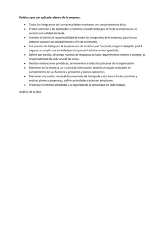 Políticas que son aplicadas dentro de la empresa:
Todos los integrantes de la empresa deben mantener un comportamiento ético.
Prestar atención a las solicitudes y reclamos considerando que el fin de la empresa es un
servicio con calidad al cliente.
Atender al cliente es responsabilidad de todos los integrantes de la empresa, para lo cual
deberán conocer los procedimientos a fin de orientarlos.
Los puestos de trabajo en la empresa son de carácter poli funcional; ningún trabajador podrá
negarse a cumplir una actividad para la que esté debidamente capacitado.
Definir por escrito, el tiempo máximo de respuesta de todo requerimiento interno o externo, es
responsabilidad de cada una de las áreas.
Realizar evaluaciones periódicas, permanentes a todos los procesos de la organización.
Mantener en la empresa un sistema de información sobre los trabajos realizados en
cumplimiento de sus funciones, proyectos y planes operativos.
Mantener una sesión mensual documentada de trabajo de cada área a fin de coordinar y
evaluar planes y programas, definir prioridades y plantear soluciones.
Preservar el entorno ambiental y la seguridad de la comunidad en todo trabajo.
Análisis de la idea:
 