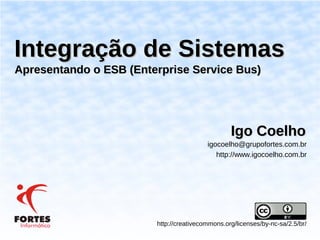 Integração de Sistemas
Apresentando o ESB (Enterprise Service Bus)




                                                 Igo Coelho
                                         igocoelho@grupofortes.com.br
                                            http://www.igocoelho.com.br




                        http://creativecommons.org/licenses/by-nc-sa/2.5/br/
 