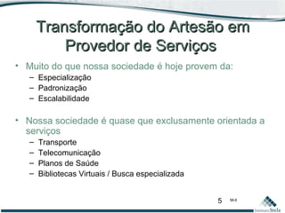 5 M-II
Transformação do Artesão emTransformação do Artesão em
Provedor de ServiçosProvedor de Serviços
• Muito do que nossa sociedade é hoje provem da:
– Especialização
– Padronização
– Escalabilidade
• Nossa sociedade é quase que exclusamente orientada a
serviços
– Transporte
– Telecomunicação
– Planos de Saúde
– Bibliotecas Virtuais / Busca especializada
 