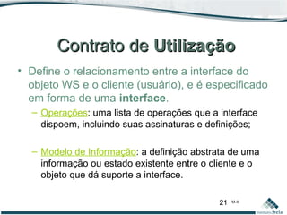 21 M-II
Contrato deContrato de UtilizaçãoUtilização
• Define o relacionamento entre a interface do
objeto WS e o cliente (usuário), e é especificado
em forma de uma interface.
– Operações: uma lista de operações que a interface
dispoem, incluindo suas assinaturas e definições;
– Modelo de Informação: a definição abstrata de uma
informação ou estado existente entre o cliente e o
objeto que dá suporte a interface.
 