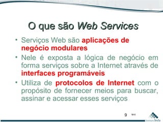 9 M-II
O que sãoO que são Web ServicesWeb Services
• Serviços Web são aplicações de
negócio modulares
• Nele é exposta a lógica de negócio em
forma serviços sobre a Internet através de
interfaces programáveis
• Utiliza de protocolos de Internet com o
propósito de fornecer meios para buscar,
assinar e acessar esses serviços
 