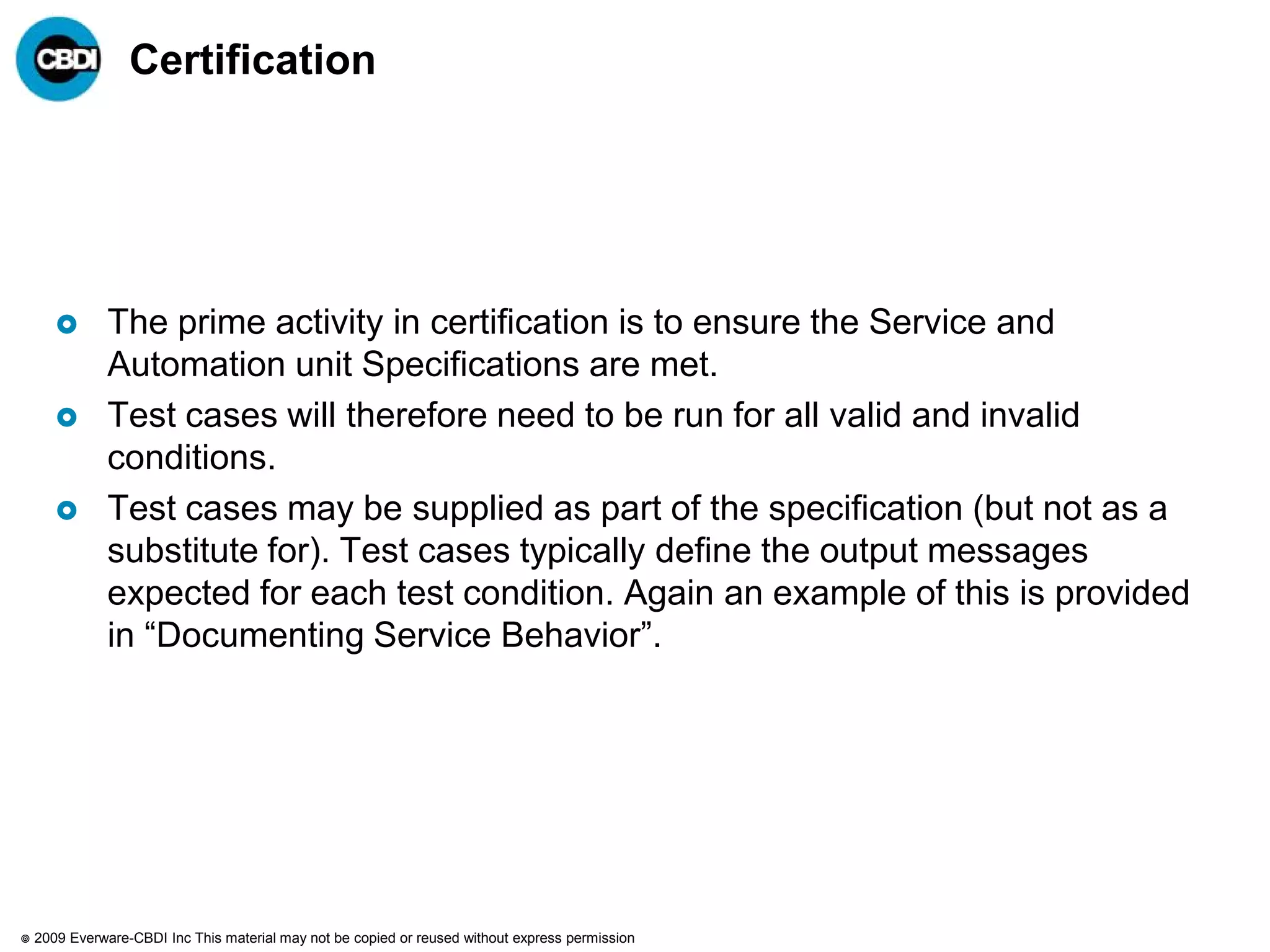 Certification




              The prime activity in certification is to ensure the Service and
               Automation unit Specifications are met.
              Test cases will therefore need to be run for all valid and invalid
               conditions.
              Test cases may be supplied as part of the specification (but not as a
               substitute for). Test cases typically define the output messages
               expected for each test condition. Again an example of this is provided
               in “Documenting Service Behavior”.




   2009 Everware-CBDI Inc This material may not be copied or reused without express permission
 