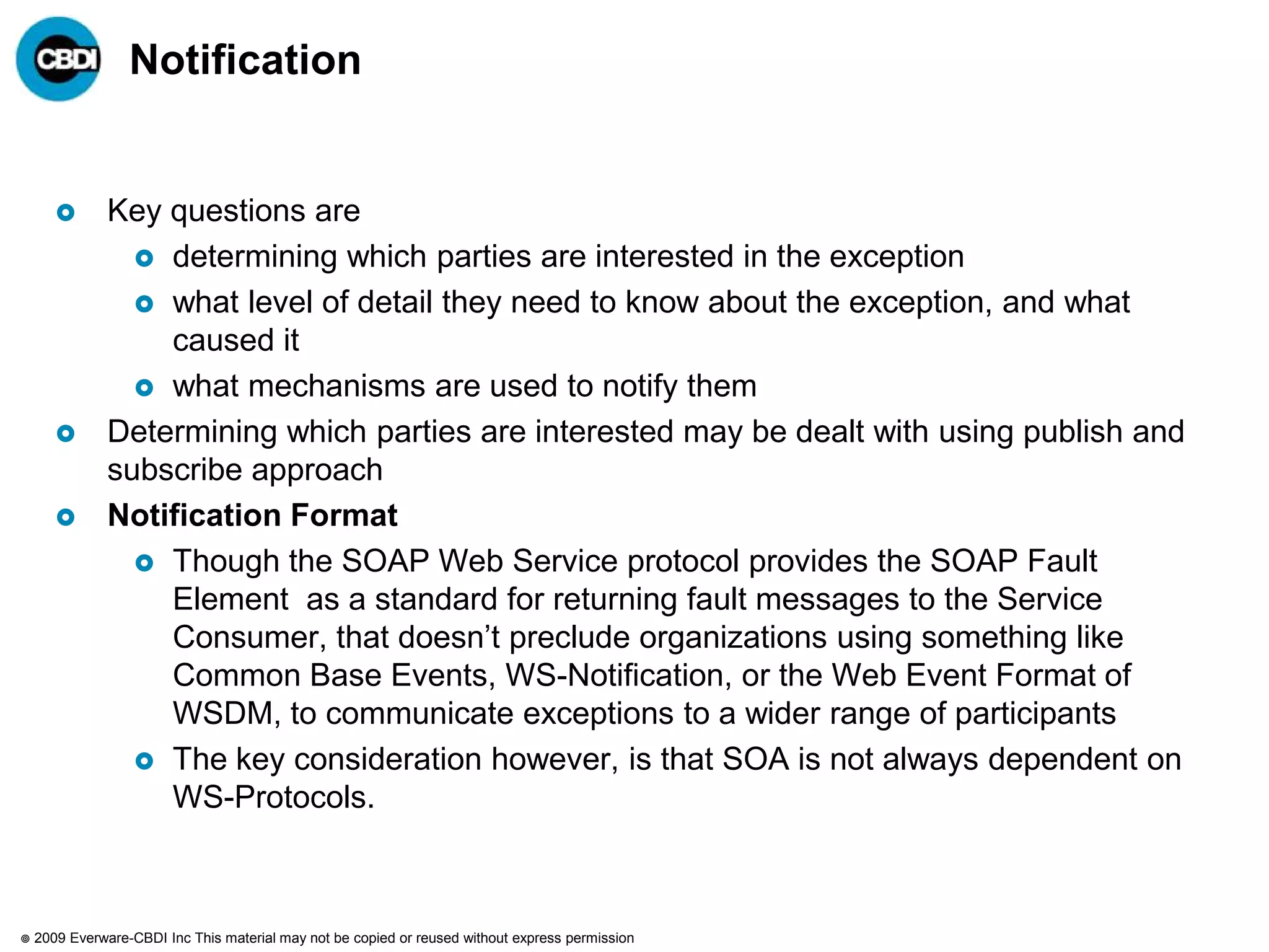 Notification


              Key questions are
                  determining which parties are interested in the exception
                  what level of detail they need to know about the exception, and what
                   caused it
                  what mechanisms are used to notify them
              Determining which parties are interested may be dealt with using publish and
               subscribe approach
              Notification Format
                  Though the SOAP Web Service protocol provides the SOAP Fault
                   Element as a standard for returning fault messages to the Service
                   Consumer, that doesn‟t preclude organizations using something like
                   Common Base Events, WS-Notification, or the Web Event Format of
                   WSDM, to communicate exceptions to a wider range of participants
                  The key consideration however, is that SOA is not always dependent on
                   WS-Protocols.



   2009 Everware-CBDI Inc This material may not be copied or reused without express permission
 