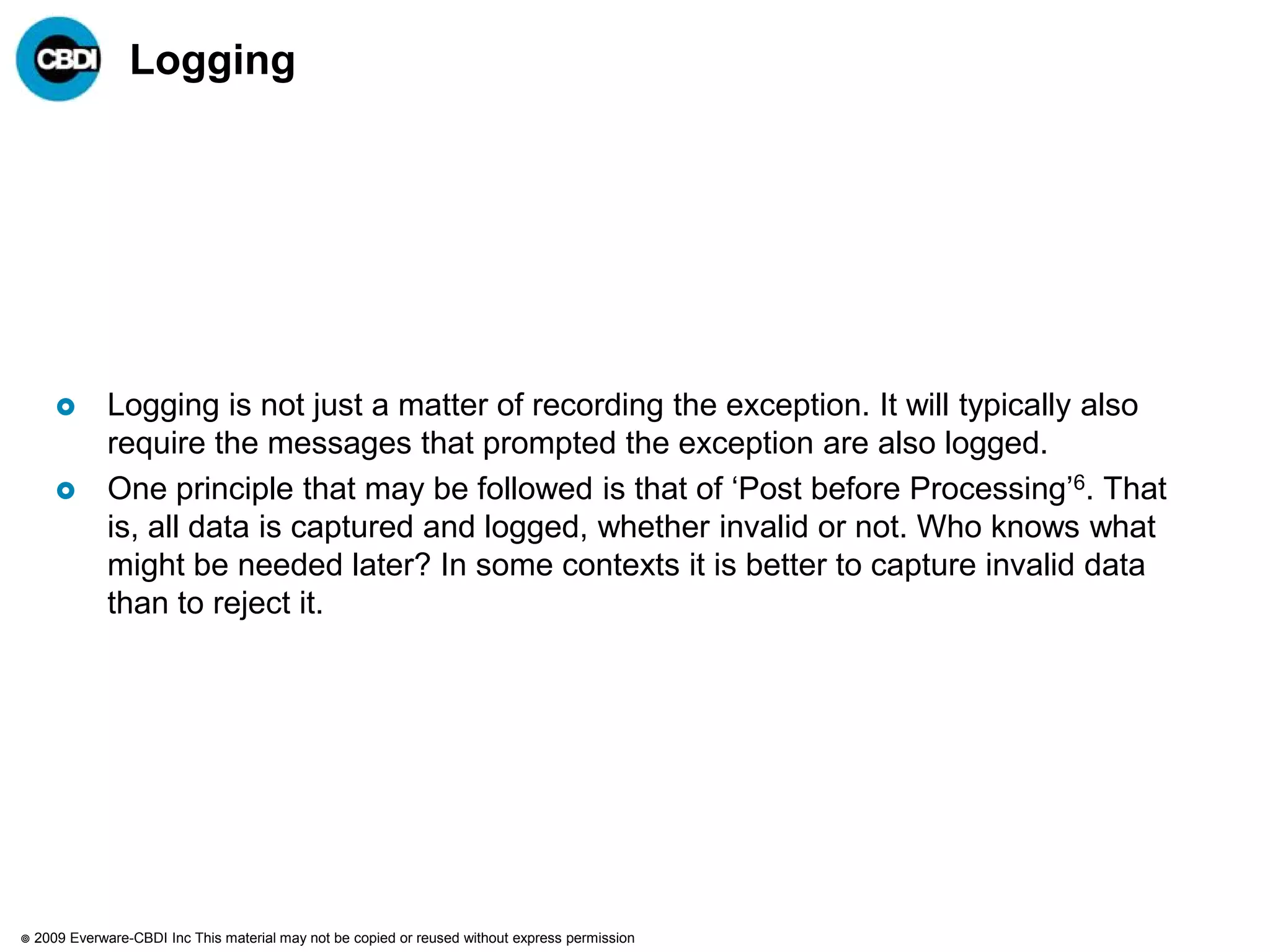 Logging




              Logging is not just a matter of recording the exception. It will typically also
               require the messages that prompted the exception are also logged.
              One principle that may be followed is that of „Post before Processing‟6. That
               is, all data is captured and logged, whether invalid or not. Who knows what
               might be needed later? In some contexts it is better to capture invalid data
               than to reject it.




   2009 Everware-CBDI Inc This material may not be copied or reused without express permission
 