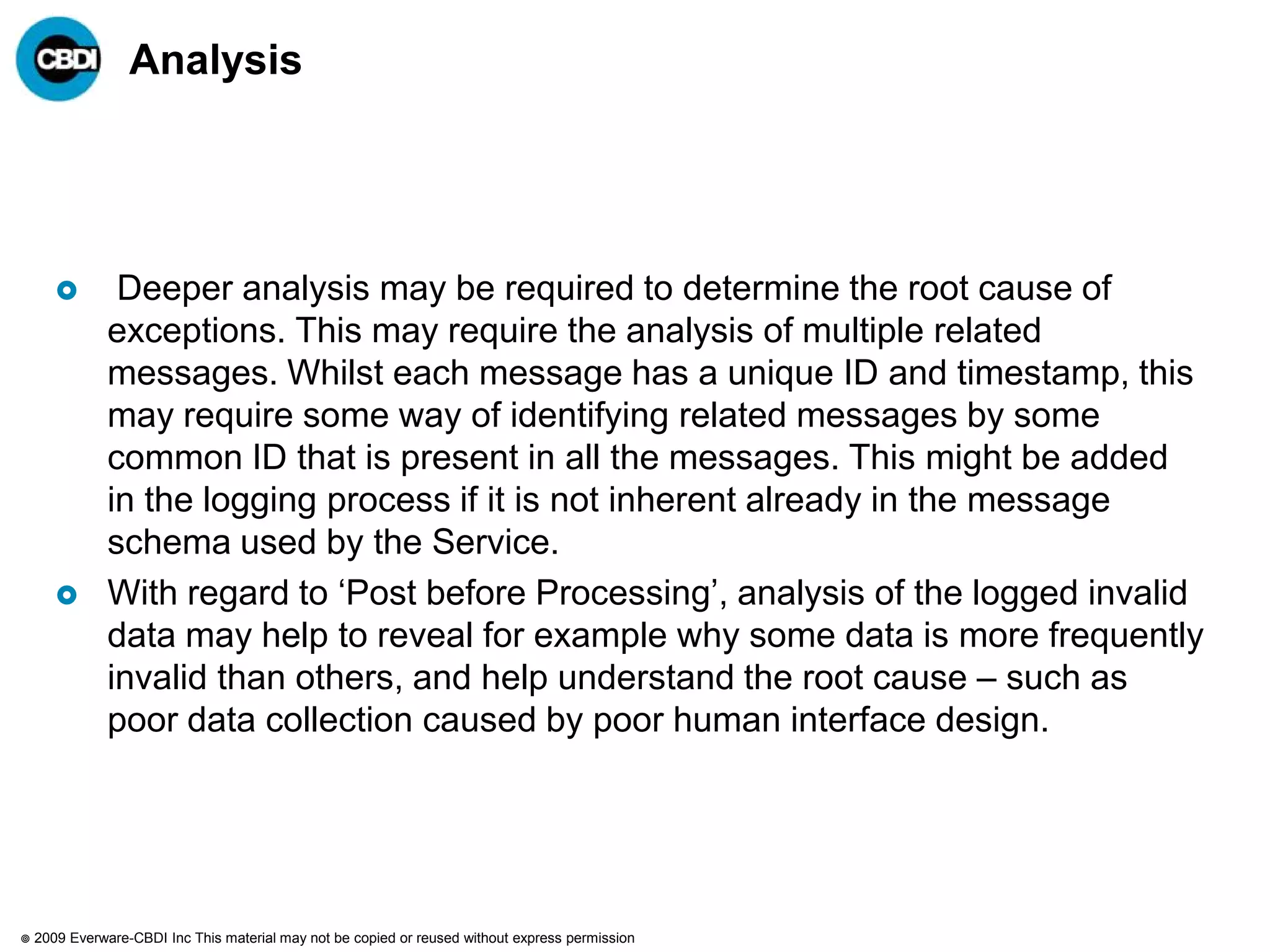 Analysis




               Deeper analysis may be required to determine the root cause of
               exceptions. This may require the analysis of multiple related
               messages. Whilst each message has a unique ID and timestamp, this
               may require some way of identifying related messages by some
               common ID that is present in all the messages. This might be added
               in the logging process if it is not inherent already in the message
               schema used by the Service.
              With regard to „Post before Processing‟, analysis of the logged invalid
               data may help to reveal for example why some data is more frequently
               invalid than others, and help understand the root cause – such as
               poor data collection caused by poor human interface design.




   2009 Everware-CBDI Inc This material may not be copied or reused without express permission
 