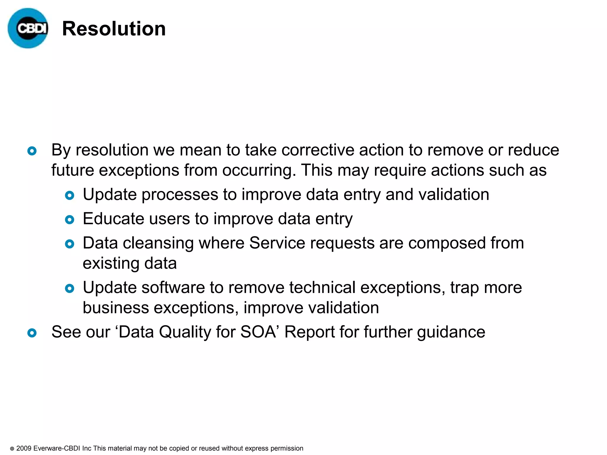 Resolution




              By resolution we mean to take corrective action to remove or reduce
               future exceptions from occurring. This may require actions such as
                  Update processes to improve data entry and validation
                  Educate users to improve data entry
                  Data cleansing where Service requests are composed from
                    existing data
                  Update software to remove technical exceptions, trap more
                    business exceptions, improve validation
              See our „Data Quality for SOA‟ Report for further guidance




   2009 Everware-CBDI Inc This material may not be copied or reused without express permission
 