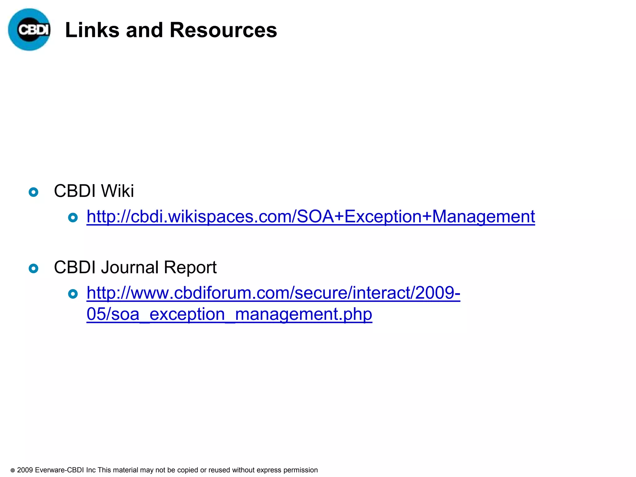 Links and Resources




              CBDI Wiki
                 http://cbdi.wikispaces.com/SOA+Exception+Management


              CBDI Journal Report
                 http://www.cbdiforum.com/secure/interact/2009-
                  05/soa_exception_management.php




   2009 Everware-CBDI Inc This material may not be copied or reused without express permission
 