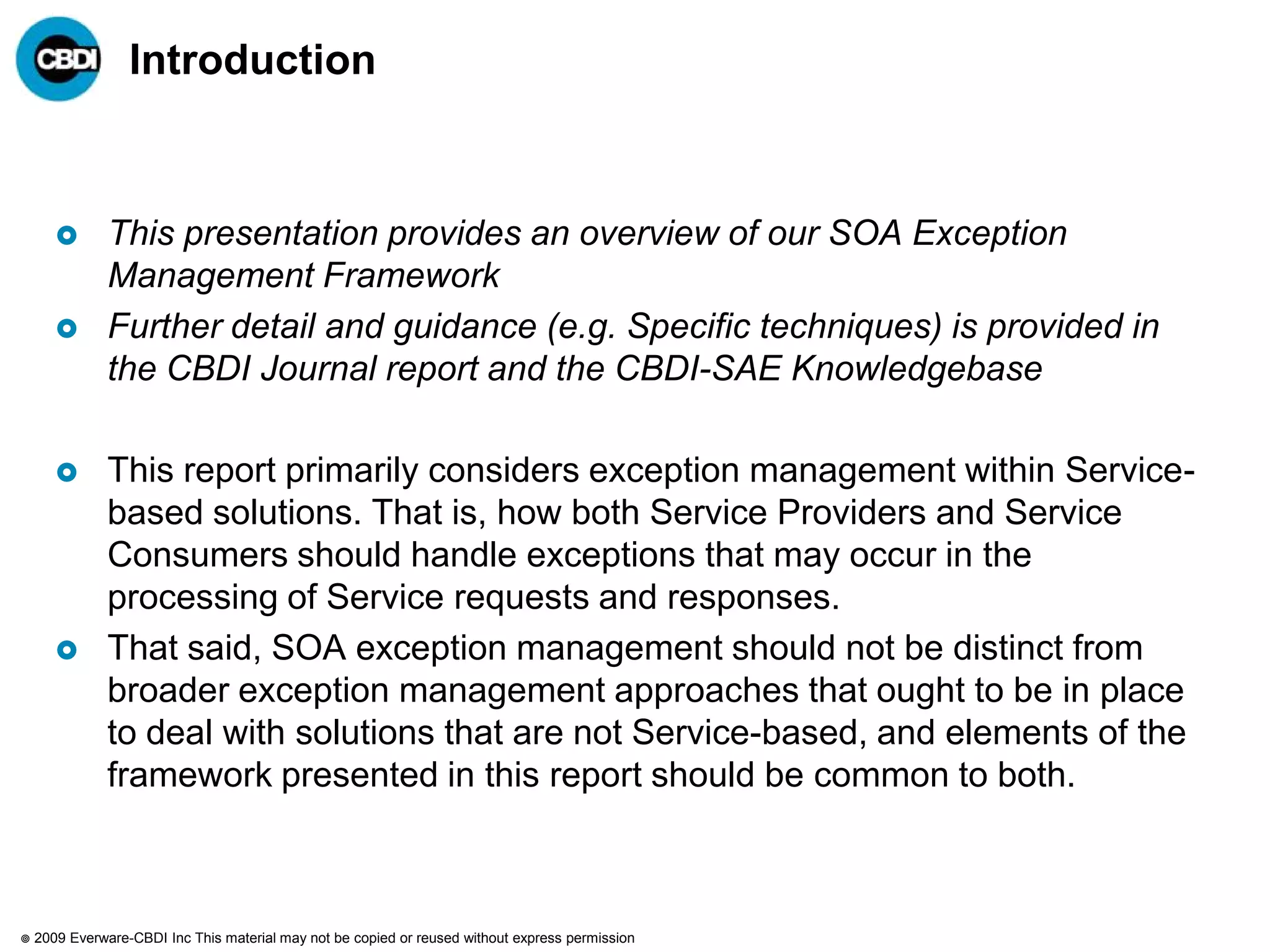 Introduction



              This presentation provides an overview of our SOA Exception
               Management Framework
              Further detail and guidance (e.g. Specific techniques) is provided in
               the CBDI Journal report and the CBDI-SAE Knowledgebase

              This report primarily considers exception management within Service-
               based solutions. That is, how both Service Providers and Service
               Consumers should handle exceptions that may occur in the
               processing of Service requests and responses.
              That said, SOA exception management should not be distinct from
               broader exception management approaches that ought to be in place
               to deal with solutions that are not Service-based, and elements of the
               framework presented in this report should be common to both.



   2009 Everware-CBDI Inc This material may not be copied or reused without express permission
 