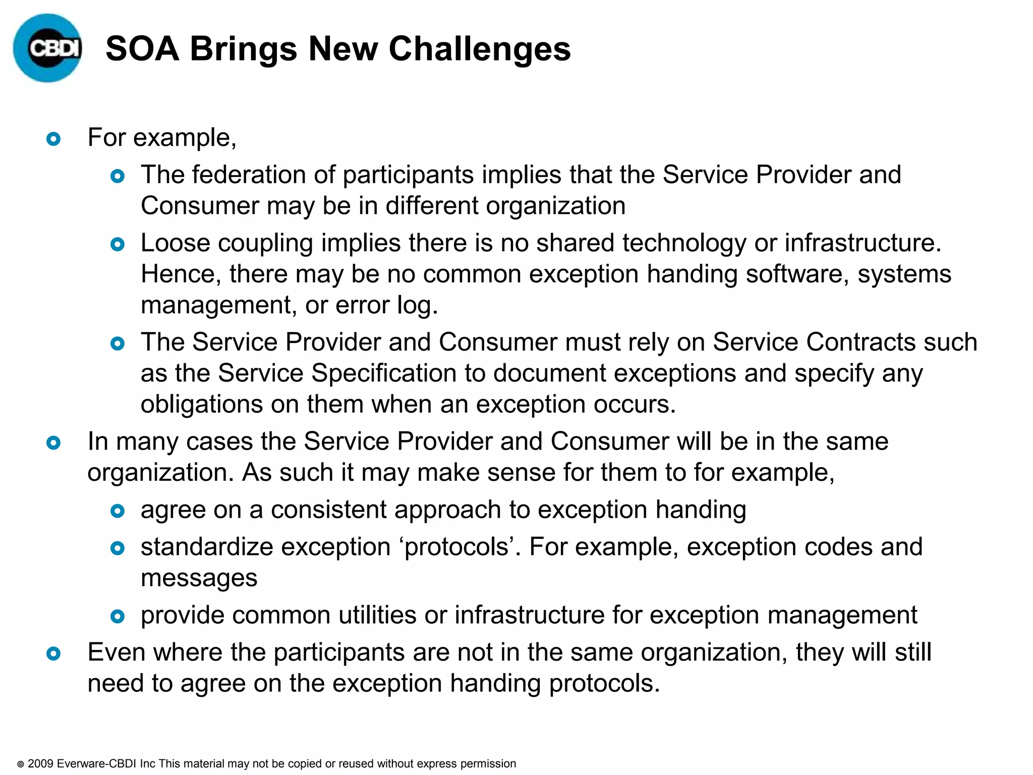 SOA Brings New Challenges

              For example,
                  The federation of participants implies that the Service Provider and
                    Consumer may be in different organization
                  Loose coupling implies there is no shared technology or infrastructure.
                    Hence, there may be no common exception handing software, systems
                    management, or error log.
                  The Service Provider and Consumer must rely on Service Contracts such
                    as the Service Specification to document exceptions and specify any
                    obligations on them when an exception occurs.
              In many cases the Service Provider and Consumer will be in the same
               organization. As such it may make sense for them to for example,
                  agree on a consistent approach to exception handing
                  standardize exception „protocols‟. For example, exception codes and
                    messages
                  provide common utilities or infrastructure for exception management
              Even where the participants are not in the same organization, they will still
               need to agree on the exception handing protocols.

   2009 Everware-CBDI Inc This material may not be copied or reused without express permission
 
