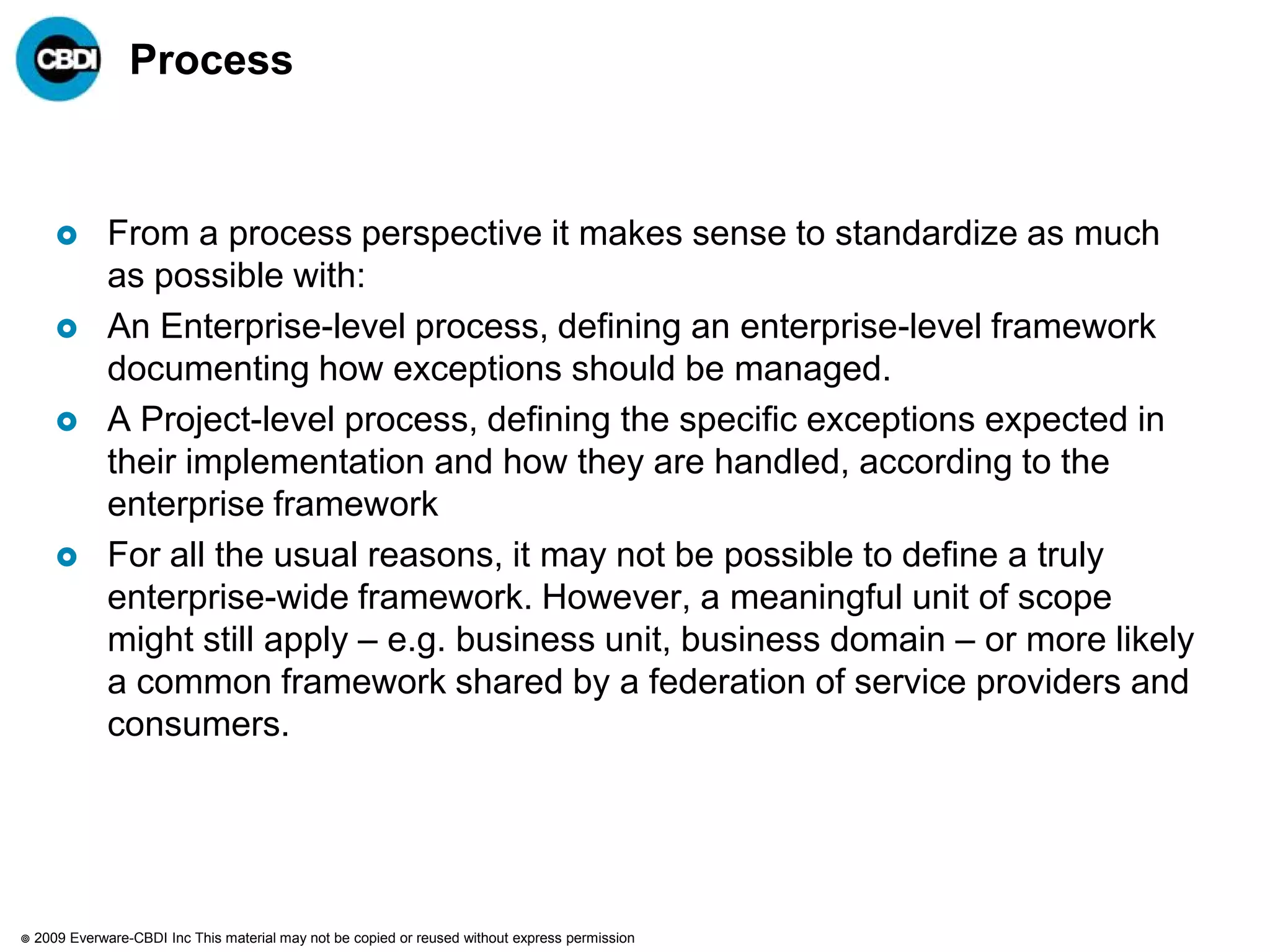 Process



              From a process perspective it makes sense to standardize as much
               as possible with:
              An Enterprise-level process, defining an enterprise-level framework
               documenting how exceptions should be managed.
              A Project-level process, defining the specific exceptions expected in
               their implementation and how they are handled, according to the
               enterprise framework
              For all the usual reasons, it may not be possible to define a truly
               enterprise-wide framework. However, a meaningful unit of scope
               might still apply – e.g. business unit, business domain – or more likely
               a common framework shared by a federation of service providers and
               consumers.




   2009 Everware-CBDI Inc This material may not be copied or reused without express permission
 