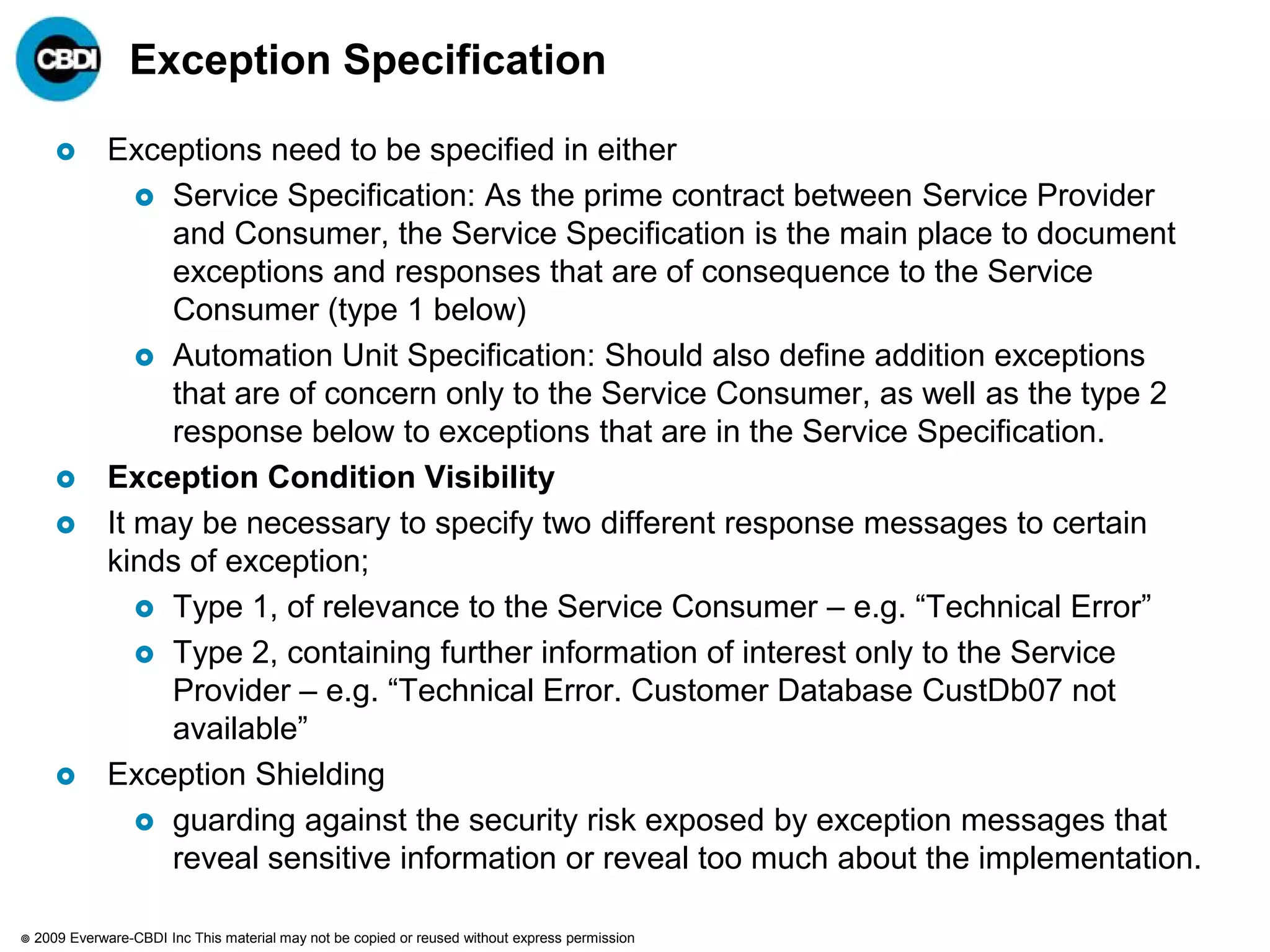 Exception Specification

              Exceptions need to be specified in either
                   Service Specification: As the prime contract between Service Provider
                    and Consumer, the Service Specification is the main place to document
                    exceptions and responses that are of consequence to the Service
                    Consumer (type 1 below)
                   Automation Unit Specification: Should also define addition exceptions
                    that are of concern only to the Service Consumer, as well as the type 2
                    response below to exceptions that are in the Service Specification.
              Exception Condition Visibility
              It may be necessary to specify two different response messages to certain
               kinds of exception;
                   Type 1, of relevance to the Service Consumer – e.g. “Technical Error”
                   Type 2, containing further information of interest only to the Service
                    Provider – e.g. “Technical Error. Customer Database CustDb07 not
                    available”
              Exception Shielding
                   guarding against the security risk exposed by exception messages that
                    reveal sensitive information or reveal too much about the implementation.

   2009 Everware-CBDI Inc This material may not be copied or reused without express permission
 