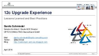 © OPITZ CONSULTING GmbH 2016 Slide 112c Upgrade Experience
April 2016
12c Upgrade Experience
Danilo Schmiedel
Solution Architect | Oracle ACE Director
OPITZ CONSULTING Deutschland GmbH
Mail: danilo.schmiedel@opitz-consulting.com
Twitter: @dschmied
Blog: http://inside-bpm-and-soa.blogspot.com
Lessons Learned and Best Practices
 
