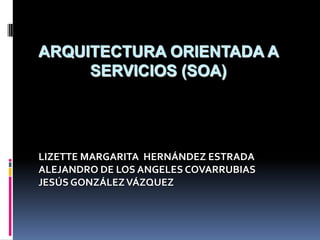 ArquitecturaOrientada a Servicios (SOA) LIZETTE MARGARITA  HERNÁNDEZ ESTRADA ALEJANDRO DE LOS ANGELES COVARRUBIAS JESÚS GONZÁLEZ VÁZQUEZ 