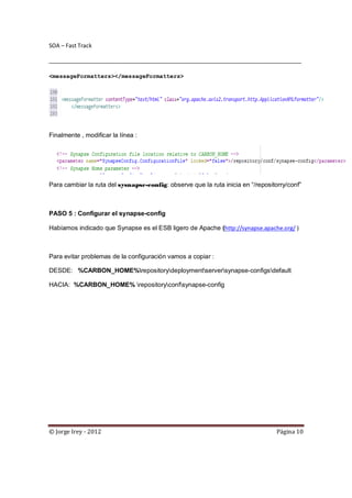 SOA – Fast Track

________________________________________________________________________________

<messageFormatters></messageFormatters>




Finalmente , modificar la línea :




Para cambiar la ruta del sysnapse-config: observe que la ruta inicia en “/repositorry/conf”



PASO 5 : Configurar el synapse-config

Habíamos indicado que Synapse es el ESB ligero de Apache (http://synapse.apache.org/ )



Para evitar problemas de la configuración vamos a copiar :

DESDE: %CARBON_HOME%repositorydeploymentserversynapse-configsdefault

HACIA: %CARBON_HOME% repositoryconfsynapse-config




© Jorge Irey - 2012                                                               Página 10
 