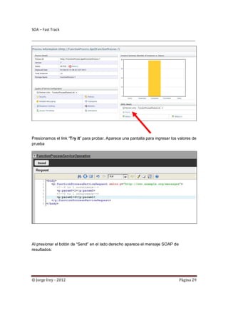 SOA – Fast Track

________________________________________________________________________________




Presionamos el link “Try it” para probar. Aparece una pantalla para ingresar los valores de
prueba




Al presionar el botón de “Send” en el lado derecho aparece el mensaje SOAP de
resultados:




© Jorge Irey - 2012                                                              Página 29
 