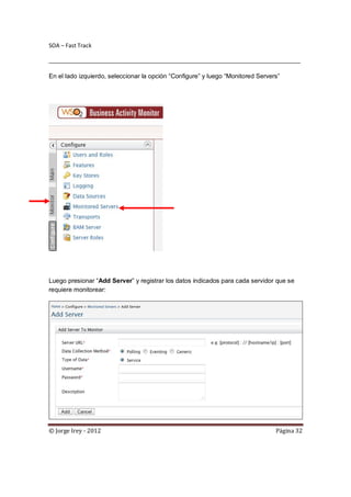 SOA – Fast Track

________________________________________________________________________________

En el lado izquierdo, seleccionar la opción “Configure” y luego “Monitored Servers”




Luego presionar “Add Server” y registrar los datos indicados para cada servidor que se
requiere monitorear:




© Jorge Irey - 2012                                                              Página 32
 