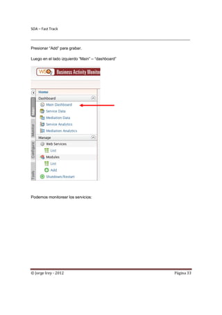 SOA – Fast Track

________________________________________________________________________________

Presionar “Add” para grabar.

Luego en el lado izquierdo “Main” – “dashboard”




Podemos monitorear los servicios:




© Jorge Irey - 2012                                                     Página 33
 