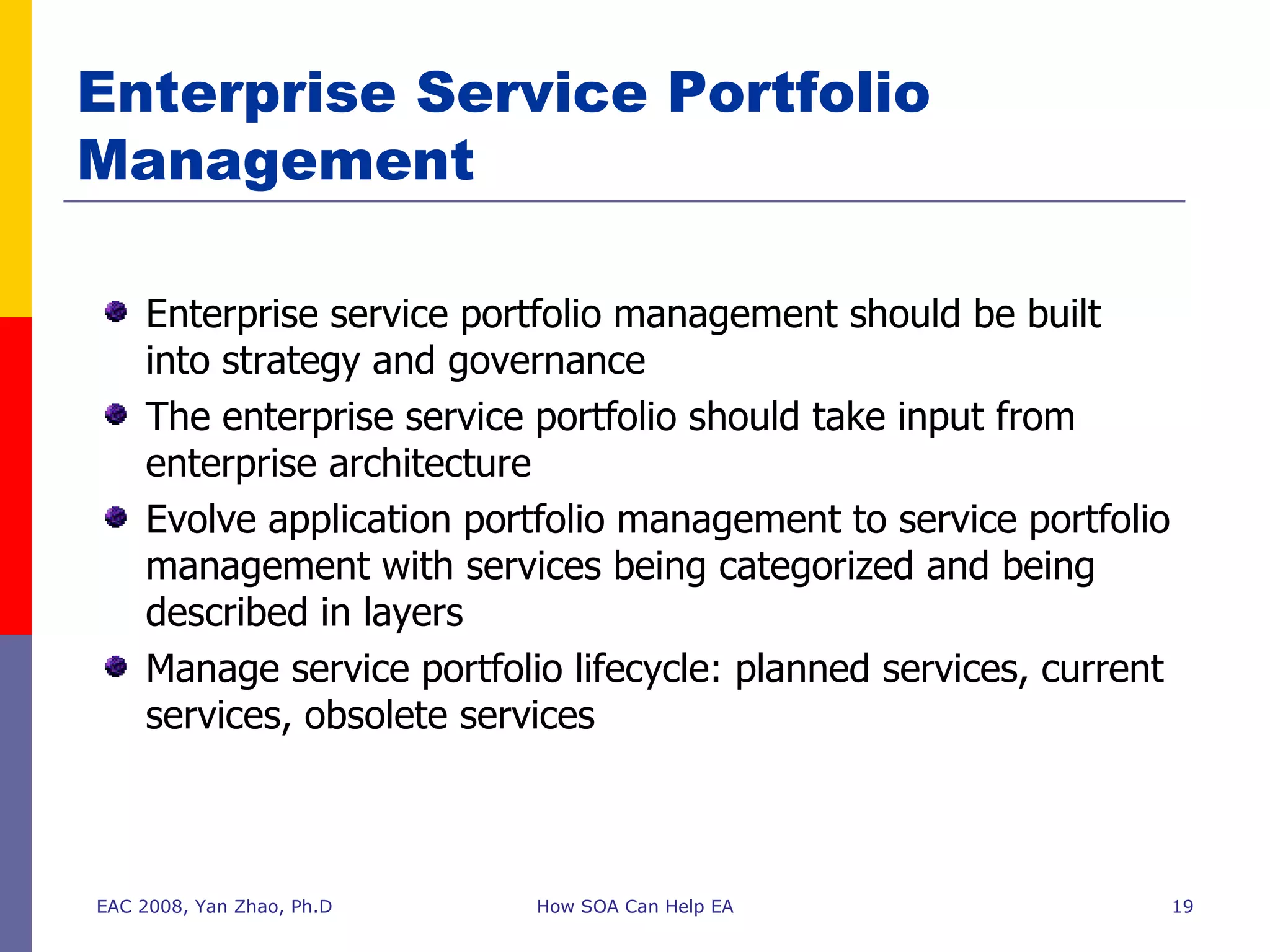 Enterprise Service Portfolio Management EAC 2008, Yan Zhao, Ph.D How SOA Can Help EA Enterprise service portfolio management should be built into strategy and governance The enterprise service portfolio should take input from enterprise architecture Evolve application portfolio management to service portfolio management with services being categorized and being described in layers Manage service portfolio lifecycle: planned services, current services, obsolete services 