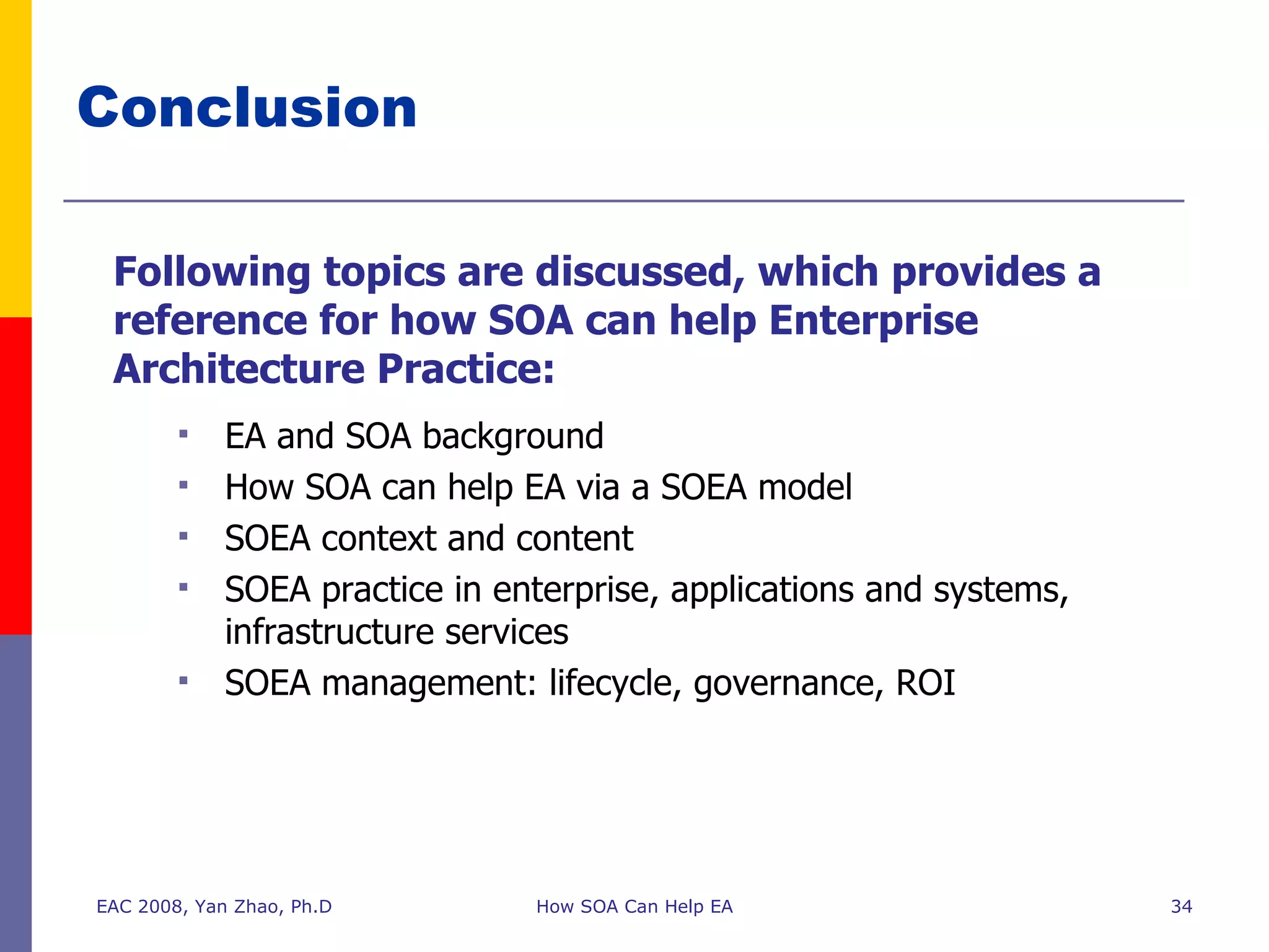 Conclusion  Following topics are discussed, which provides a reference for how SOA can help Enterprise Architecture Practice: EA and SOA background How SOA can help EA via a SOEA model SOEA context and content SOEA practice in enterprise, applications and systems, infrastructure services SOEA management: lifecycle, governance, ROI EAC 2008, Yan Zhao, Ph.D How SOA Can Help EA 