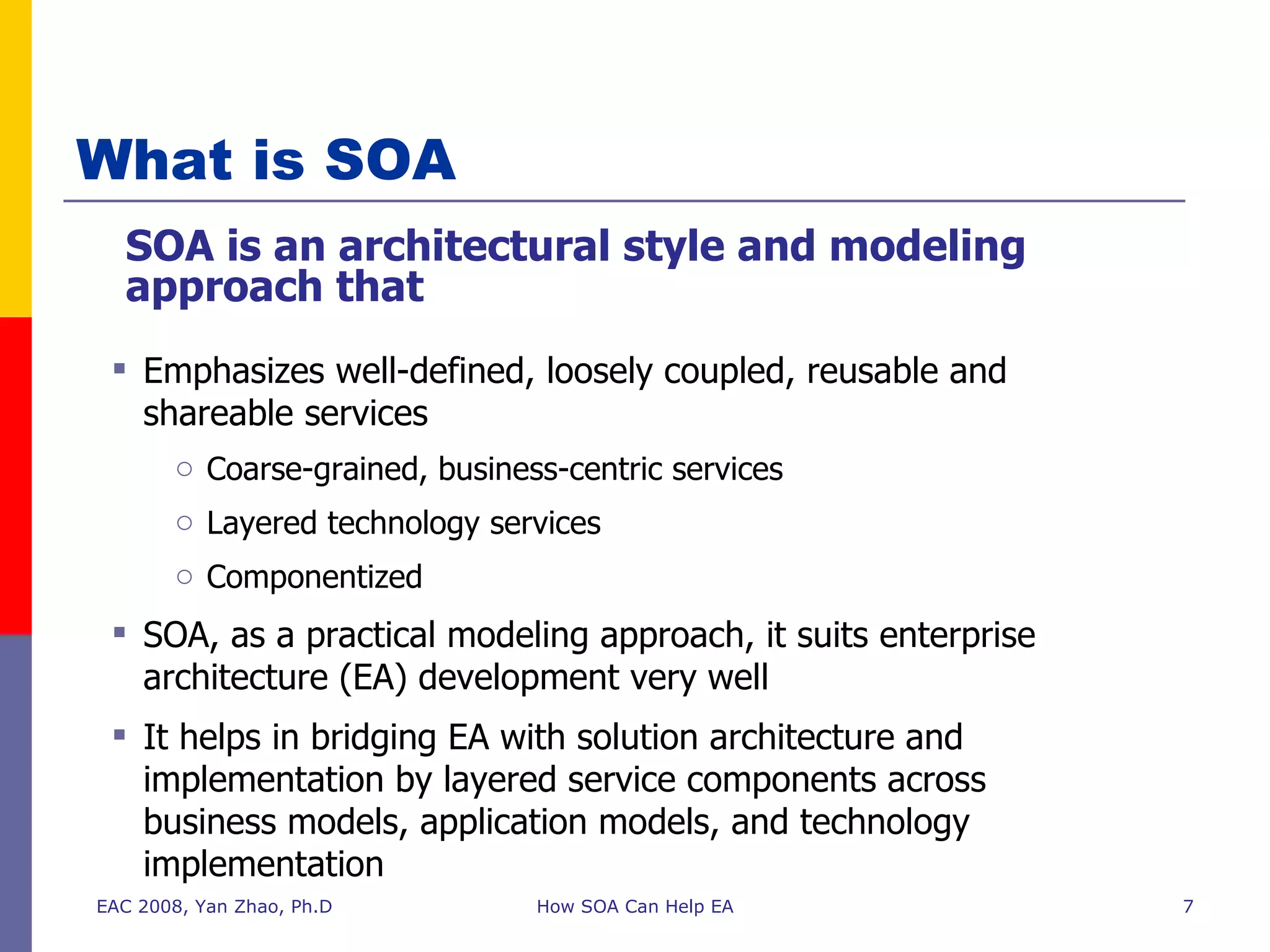 What is SOA SOA is an architectural style and modeling approach that EAC 2008, Yan Zhao, Ph.D How SOA Can Help EA Emphasizes well-defined, loosely coupled, reusable and shareable services  Coarse-grained, business-centric services Layered technology services Componentized SOA, as a practical modeling approach, it suits enterprise architecture (EA) development very well  It helps in bridging EA with solution architecture and implementation by layered service components across business models, application models, and technology implementation  