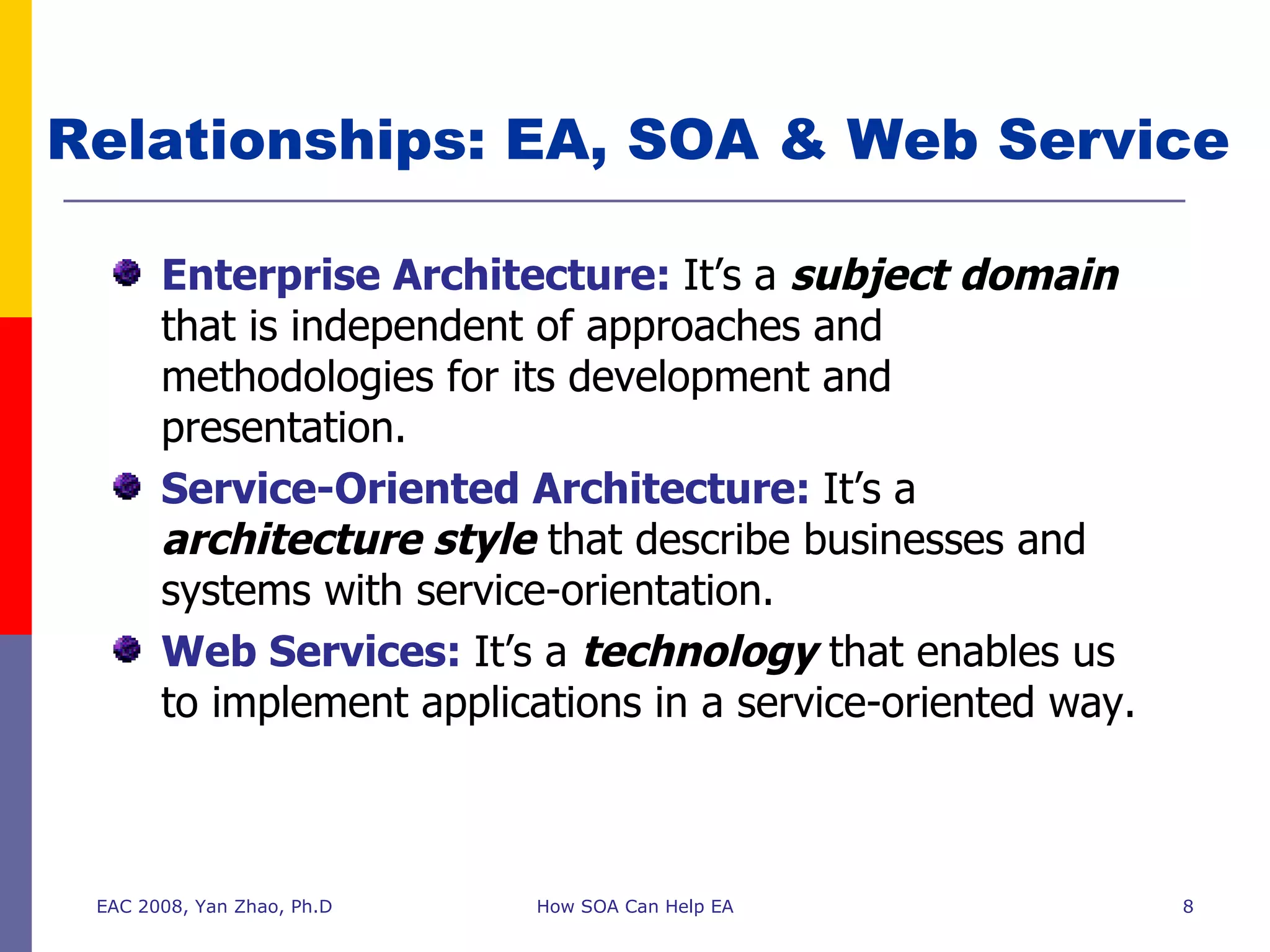 Relationships: EA, SOA & Web Service Enterprise Architecture:   It’s a  subject domain  that is independent of approaches and methodologies for its development and presentation. Service-Oriented Architecture:   It’s a  architecture style  that describe businesses and systems with service-orientation. Web Services:   It’s a  technology  that enables us to implement applications in a service-oriented way. EAC 2008, Yan Zhao, Ph.D How SOA Can Help EA 