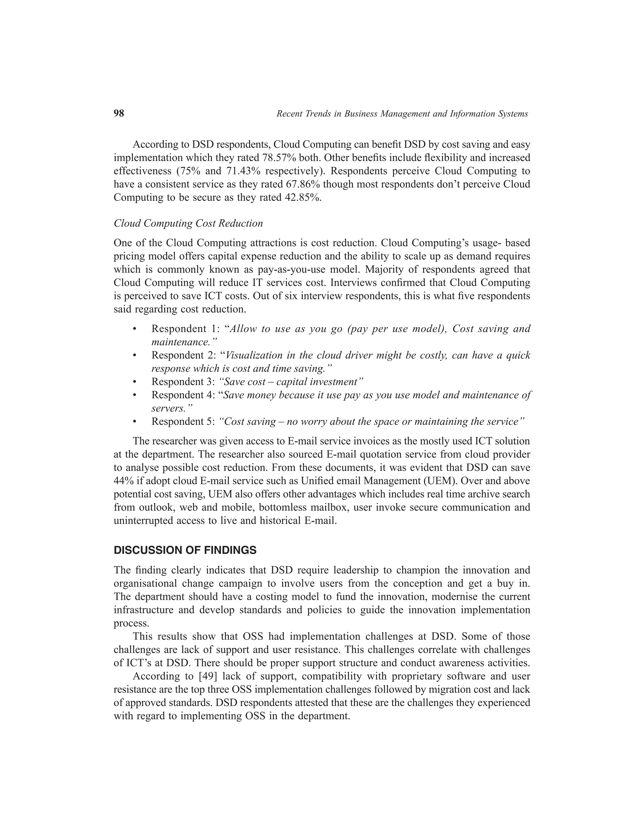 98	

Recent Trends in Business Management and Information Systems

According to DSD respondents, Cloud Computing can benefit DSD by cost saving and easy
implementation which they rated 78.57% both. Other benefits include flexibility and increased
effectiveness (75% and 71.43% respectively). Respondents perceive Cloud Computing to
have a consistent service as they rated 67.86% though most respondents don’t perceive Cloud
Computing to be secure as they rated 42.85%.
Cloud Computing Cost Reduction
One of the Cloud Computing attractions is cost reduction. Cloud Computing’s usage- based
pricing model offers capital expense reduction and the ability to scale up as demand requires
which is commonly known as pay-as-you-use model. Majority of respondents agreed that
Cloud Computing will reduce IT services cost. Interviews confirmed that Cloud Computing
is perceived to save ICT costs. Out of six interview respondents, this is what five respondents
said regarding cost reduction.
•	
•	
•	
•	
•	

Respondent 1: “Allow to use as you go (pay per use model), Cost saving and
maintenance.”
Respondent 2: “Visualization in the cloud driver might be costly, can have a quick
response which is cost and time saving.”
Respondent 3: “Save cost – capital investment”
Respondent 4: “Save money because it use pay as you use model and maintenance of
servers.”
Respondent 5: “Cost saving – no worry about the space or maintaining the service”

The researcher was given access to E-mail service invoices as the mostly used ICT solution
at the department. The researcher also sourced E-mail quotation service from cloud provider
to analyse possible cost reduction. From these documents, it was evident that DSD can save
44% if adopt cloud E-mail service such as Unified email Management (UEM). Over and above
potential cost saving, UEM also offers other advantages which includes real time archive search
from outlook, web and mobile, bottomless mailbox, user invoke secure communication and
uninterrupted access to live and historical E-mail.
DISCUSSION OF FINDINGS
The finding clearly indicates that DSD require leadership to champion the innovation and
organisational change campaign to involve users from the conception and get a buy in.
The department should have a costing model to fund the innovation, modernise the current
infrastructure and develop standards and policies to guide the innovation implementation
process.
This results show that OSS had implementation challenges at DSD. Some of those
challenges are lack of support and user resistance. This challenges correlate with challenges
of ICT’s at DSD. There should be proper support structure and conduct awareness activities.
According to [49] lack of support, compatibility with proprietary software and user
resistance are the top three OSS implementation challenges followed by migration cost and lack
of approved standards. DSD respondents attested that these are the challenges they experienced
with regard to implementing OSS in the department.

 