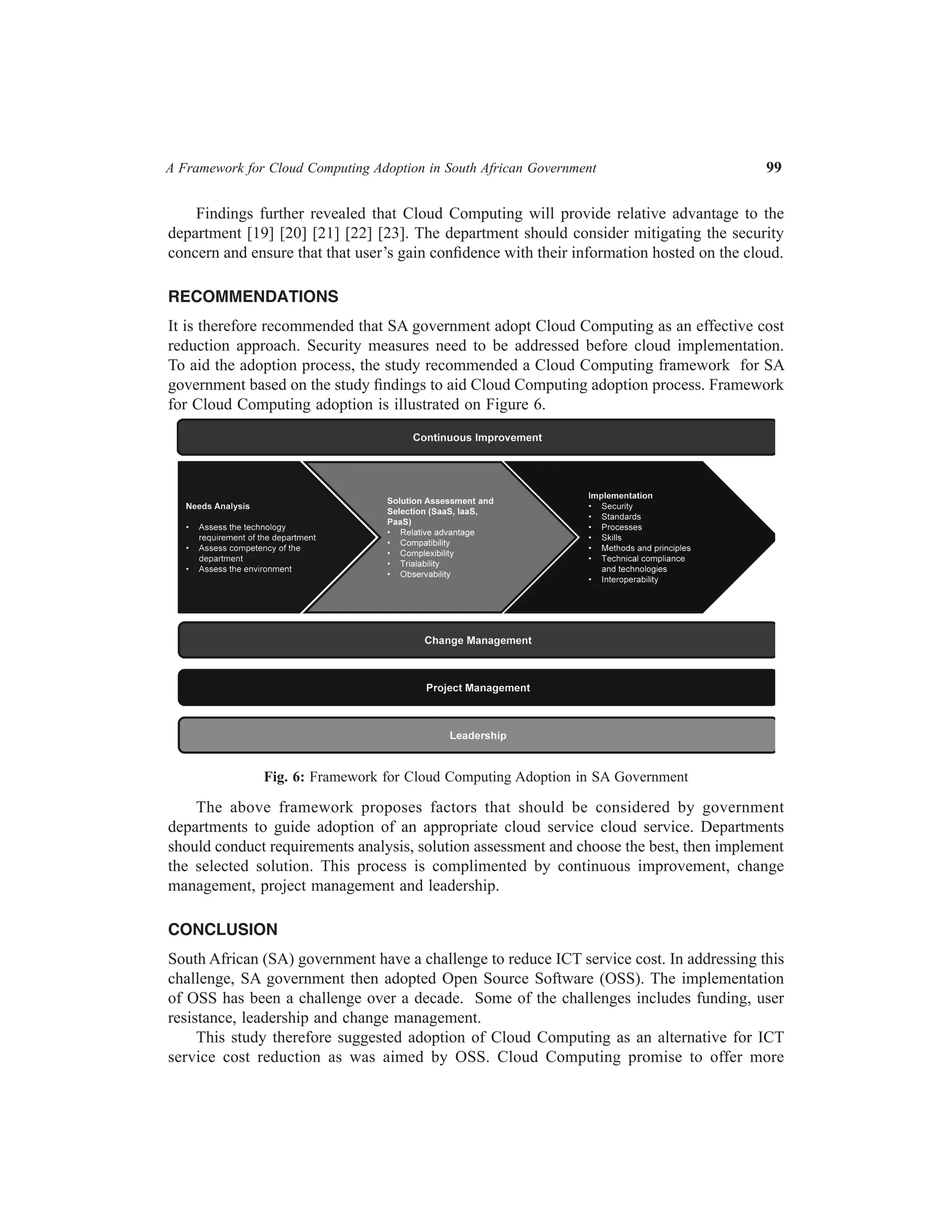 A Framework for Cloud Computing Adoption in South African Government	

99

Findings further revealed that Cloud Computing will provide relative advantage to the
department [19] [20] [21] [22] [23]. The department should consider mitigating the security
concern and ensure that that user’s gain confidence with their information hosted on the cloud.
RECOMMENDATIONS
It is therefore recommended that SA government adopt Cloud Computing as an effective cost
reduction approach. Security measures need to be addressed before cloud implementation.
To aid the adoption process, the study recommended a Cloud Computing framework for SA
government based on the study findings to aid Cloud Computing adoption process. Framework
for Cloud Computing adoption is illustrated on Figure 6.

Fig. 6: Framework for Cloud Computing Adoption in SA Government

The above framework proposes factors that should be considered by government
departments to guide adoption of an appropriate cloud service cloud service. Departments
should conduct requirements analysis, solution assessment and choose the best, then implement
the selected solution. This process is complimented by continuous improvement, change
management, project management and leadership.
CONCLUSION
South African (SA) government have a challenge to reduce ICT service cost. In addressing this
challenge, SA government then adopted Open Source Software (OSS). The implementation
of OSS has been a challenge over a decade. Some of the challenges includes funding, user
resistance, leadership and change management.
This study therefore suggested adoption of Cloud Computing as an alternative for ICT
service cost reduction as was aimed by OSS. Cloud Computing promise to offer more

 